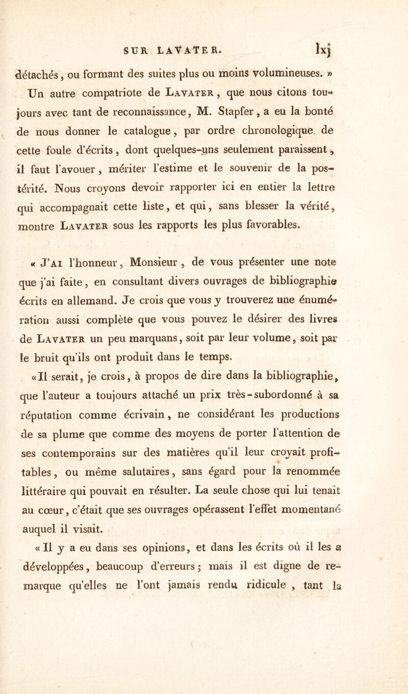 SUR LAVATER. lxj détachés, ou formant des suites plus ou moins volumineuses. » Un autre compatriote de Lavater , que nous citons tou¬ jours avec tant de reconnaissance, M. Stapfer, a eu la bonté de nous donner le catalogue, par ordre chronologique de cette fouie d’écrits, dont quelques-uns seulement paraissent 9 il faut l’avouer, mériter l’estime et le souvenir de la pos¬ térité. Nous croyons devoir rapporter ici en entier la lettre qui accompagnait cette liste, et qùi, sans blesser la vérité, montre Lavater sous les rapports les plus favorables. « J’ai l’honneur, Monsieur , de vous présenter une note que j’ai faite, en consultant divers ouvrages de bibliographie écrits en allemand. Je crois que vous y trouverez une énumé¬ ration aussi complète que vous pouvez le désirer des livres de Lavater un peu marquans, soit par leur volume, soit par le bruit qu’ils ont produit dans le temps. «Il serait, je crois, à propos de dire dans la bibliographie, que l’auteur a toujours attaché un prix très-subordonné à sa réputation comme écrivain, ne considérant les productions de sa plume que comme des moyens de porter l’attention de ses contemporains sur des matières qu’il leur croyait profi¬ tables , ou même salutaires, sans égard pour la renommée littéraire qui pouvait en résulter. La seule chose qui lui tenait au cœur, c’était que ses ouvrages opérassent l'effet momentané auquel il visait. « Il y a eu dans ses opinions, et dans les écrits où il les a développées, beaucoup d’erreurs ; mais il est digne de re¬ marque quelles ne l’ont jamais rendu ridicule , tant la