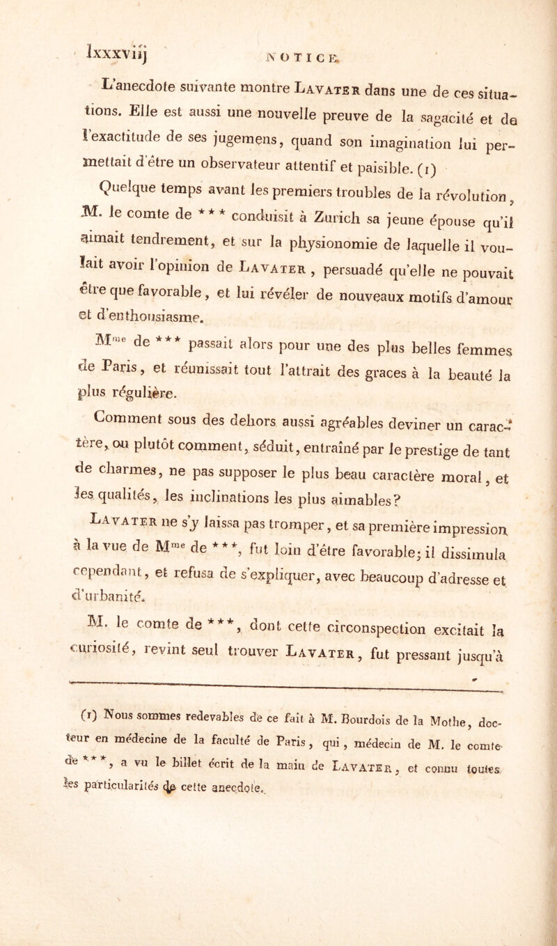 ixxxvüj L’anecdote suivante montre Lavater dans une de ces situa¬ tions. Elle est aussi une nouvelle preuve de la sagacité et de 1 exactitude de ses jugemens, quand son imagination lui per¬ mettait d'être un observateur attentif et paisible, (i) Quelque temps avant les premiers troubles de la révolution, M. le comte de * * * conduisit à Zurich sa jeune épouse qu’il aimait tendrement, et sur la physionomie de laquelle il vou¬ lait avoir l'opinion de Lavater , persuadé quelle ne pouvait etre que favorable , et lui révéler de nouveaux motifs d’amour €t d’enthousiasme. M.. de *** passait alors pour une des plus belles femmes we et réunissait tout l'attrait des grâces à la beauté la plus régulière. Comment sous des dehors aussi agréables deviner un carac¬ tère, ou plutôt comment, séduit, entraîné par le prestige de tant de charmes, ne pas supposer le plus beau caractère moral, et les qualités, les inclinations les plus aimables? Lavater ne s y laissa pas tromper, et sa première impression à la vue de Mme de ***, fut loin d’être favorable; il dissimula cependant, et refusa de s’expliquer, avec beaucoup d’adresse et d’urbanité. M, le comte de ***, dont cette circonspection excitait la curiosité, revint seul trouver Lavater, fut pressant jusqu’à (r) Nous sommes redevables de ce fait à M. Bourdois de la Mothe, doc¬ teur en médecine de la faculté de Paris, qui, médecin de M. le comte- de ***’ a vu le biîlet e'crit de Ia mdn de Lavater, et connu toutes ïes particularités (|p cette anecdote»