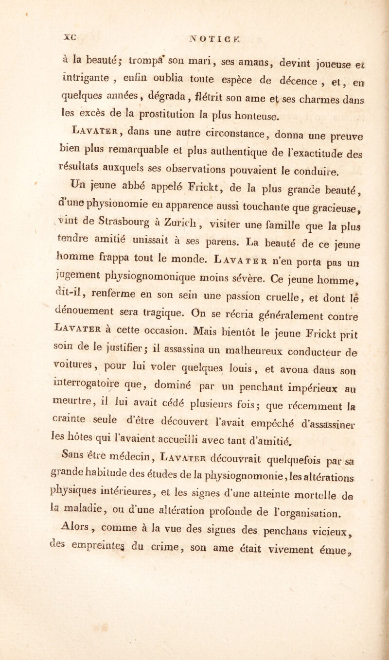 N ÜTIC F, à ïa beauté ; trompa’ son mari, ses amans, devint joueuse et intrigante , enfin oublia toute espèce de décence , et, en quelques années, dégrada, flétrit son ame et ses charmes dans les exces de la prostitution la plus honteuse. Lavater, dans une autre circonstance, donna une preuve bien plus remarquable et plus authentique de l’exactitude des résultats auxquels ses observations pouvaient le conduire. Un jeune abbé appelé Frickt, de la plus grande beauté, à une physionomie en apparence aussi touchante que gracieuse? ‘Vmt Strasbourg à Zurich , visiter une famille que la plus tendre amitié unissait à ses parens. La beauté de ce jeune homme frappa tout le monde. Lavater n’en porta pas un jugement pliysiognomonique moins sévère. Ce jeune homme, dit-il, renferme en son sein une passion cruelle, et dont lé dénouement sera tragique. On se récria généralement contre Lavater à cette occasion. Mais bientôt le jeune Frickt prit som de le justifier; il assassina un malheureux conducteur de voitures , pour lui voter quelques louis , et avoua dans son interrogatoire que, dominé par un penchant impérieux au meurtre, il lui avait cédé plusieurs fois; que récemment la crainte seule d’être découvert l’avait empêché d’assassiner les hôtes qui 1 avaient accueilli avec tant d’amitié. Sam être médecin, Lavater découvrait quelquefois par sa giandehabitude des études de la pliysiognomonie,lesaltérations physiques intérieures, et les signes d’une atteinte mortelle de bi maladie, ou d’une altération profonde de l’organisation. Alors, comme à la vue des signes des penchans vicieux, des empremte§ du crime, son ame était vivement émue.