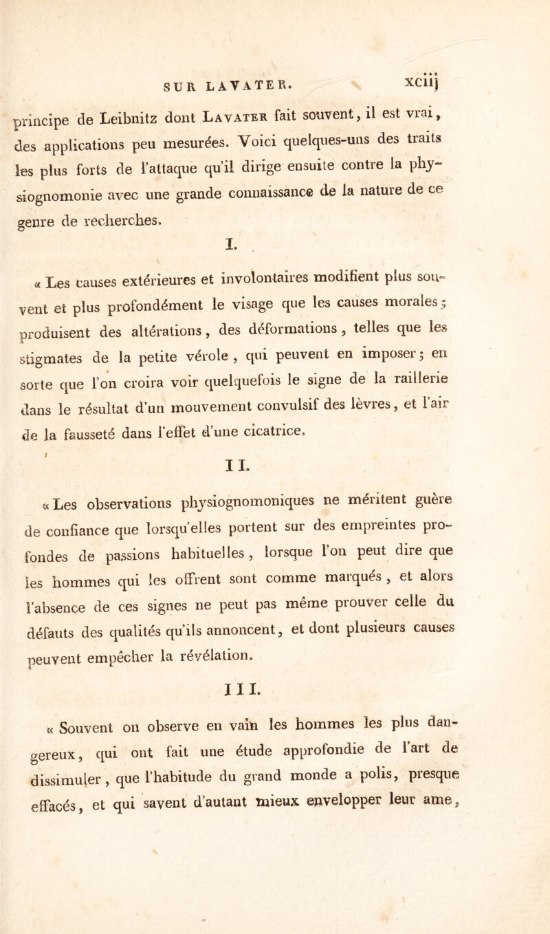 principe de Leibnitz dont Lavater fait souvent, il est vrai, des applications peu mesurées. Voici quelques-uns des traits les plus forts de l’attaque qu’il dirige ensuite contre la phy¬ siognomonie avec une grande connaissance de la nature de ce genre de recherches. I. « Les causes extérieures et involontaires modifient plus sou¬ vent et plus profondément le visage que les causes morales ; produisent des altérations, des déformations , telles que les stigmates de la petite vérole , qui peuvent en împoseï ; en sorte que Ion croira voir quelquefois le signe de la raillerie dans le résultat d’un mouvement convulsif des lèvres, et l’air de la fausseté dans i effet d une cicatrice. IL «Les observations physiognomoniques ne méritent guère de confiance que lorsqu’elles portent sur des empreintes pro¬ fondes de passions habituelles, lorsque Ion peut dire que les hommes qui les offrent sont comme maïques , et alors l’absence de ces signes ne peut pas même prouver celle du défauts des qualités qu’ils annoncent, et dont plusieurs causes peuvent empêcher la révélation. III. « Souvent on observe en vain les hommes les plus dan» gereux, qui ont fait une étude approfondie de l’art de dissimuler, que l’habitude du grand monde a polis, presque effacés, et qui savent d’autant mieux envelopper leur atiie. i