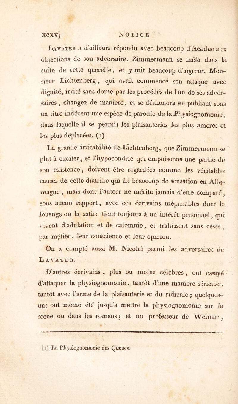 XCXYJ Lavater a d’ailleurs répondu avec beaucoup d’étendue aux objections de son adversaire. Zimmermann se mêla dans la suite de cette querelle, et y mit beaucoup d’aigreur. Mon¬ sieur Lichtenberg, qui avait commencé son attaque avec dignité, irrité sans doute par les procédés de l’un de ses adver¬ saires , changea de manière, et se déshonora en publiant soitè un titre indécent une espèce de parodie de la Physiognomonie, dans laquelle il se permit les plaisanteries les plus amères et les plus déplacées, (i) La grande irritabilité de Lichtenberg, que Zimmermann se plut à exciter, et l’hypocondrie qui empoisonna une partie de son existence, doivent être regardées comme les véritables causes de cette diatribe qui fit beaucoup de sensation en Alle¬ magne , mais dont l’auteur ne mérita jamais d’être comparé 9 sous aucun rapport, avec ces écrivains méprisables dont la louange ou la satire tient toujours à un intérêt personnel, qui vivent d’adulation et de calomnie, et trahissent sans cesse par métier, leur conscience et leur opinion. On a compté aussi M. Nicolaï parmi les adversaires de L AVATE R. D’autres écrivains , plus ou moins célèbres, ont essaj^é d’attaquer la physiognomonie, tantôt d’une manière sérieuse, tantôt avec l’arme de la plaisanterie et du ridicule ; quelques» uns ont même été jusqu’à mettre la physiognomonie sur la scène ou dans les romans ; et un professeur de Weimar y (r) La Physiognomonie des Queues.