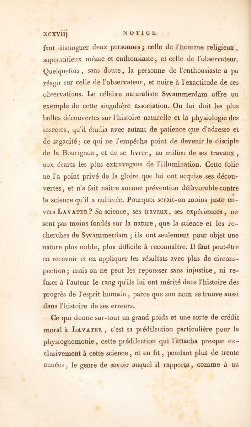 fa ut distinguer deux personnes ; celle de f homme religieux 3 superstitieux même et enthousiaste, et celle de l’observateur. Quelquefois , sans doute, la personne de l’enthousiaste a pu réagir sur celle de l’observateur, et nuire à l’exactitude de ses observations. Le célèbre naturaliste Swammerdam offre un exemple de cette singulière association. On lui doit les plus belles découvertes sur l’histoire naturelle et la physiologie des insectes, qu’il étudia avec autant de patience que d’adresse et de sagacité • ce qui ne l’empêcha point de devenir le disciple de la Bourignon, et de se livrer, au milieu de ses travaux , aux écarts les plus extravagans de l’illumination. Cette folie ne l’a point privé de la gloire que lui ont acquise ses décou¬ vertes , et n’a fait naître aucune prévention défavorable contre '* la science qu’il a cultivée. Pourquoi serait-on moins juste en¬ vers Lavater? Sa science, ses travaux, ses expériences, ne sont pas moins fondés sur la nature, que la science et les re¬ cherches de Swammerdam ; ils ont seulement pour objet une nature plus noble, plus difficile à reconnaître. Il faut peut-être en recevoir et en appliquer les résultats avec plus de circons¬ pection ; mais on ne peut les repousser sans injustice, ni re¬ fuser à fauteur le rang quils lui ont mérité dans l’histoire des progrès de fesprit humain, parce que son nom se trouve aussi dans f histoire de ses erreurs. Ce qui donne sur-tout un grand poids et une sorte de crédit moral à Lavater , c’est sa prédilection particulière pour la physiognomonie, cette prédilection qui l’attacha presque ex¬ clusivement à cette science, et en fit, pendant plus de trente années, le genre de savoir auquel il rapporta, comme à un