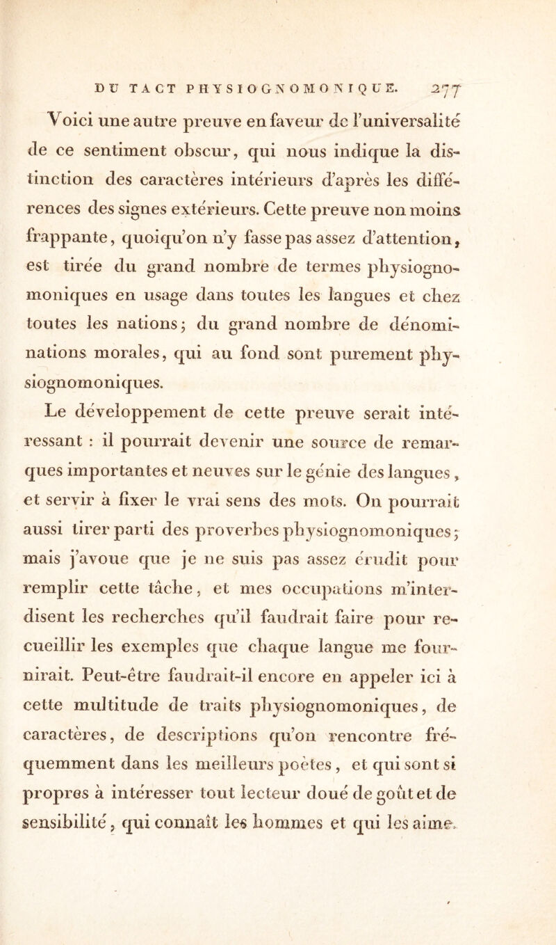 Voici une autre preuve en faveur de funiversalité de ce sentiment obscur, qui nous indique la dis¬ tinction des caractères intérieurs d’après les diffé¬ rences des signes extérieurs. Cette preuve non moins frappante, quoiqu’on n’y fasse pas assez d’attention, est tirée du grand nombre de termes physiogno- moniques en usage dans toutes les langues et chez toutes les nations ; du grand nombre de dénomi¬ nations morales , qui au fond sont purement phy- siognomoniques. Le développement de cette preuve serait inté¬ ressant : il pourrait devenir une source de remar¬ ques importantes et neuves sur le génie des langues, et servir à fixer le vrai sens des mots. On pourrait aussi tirer parti des proverbes pbysiognomoniques 5 mais j’avoue que je ne suis pas assez érudit pour remplir cette tâche, et mes occupations m’inter¬ disent les recherches qu’il faudrait faire pour re¬ cueillir les exemples que chaque langue 111c four¬ nirait. Peut-être faudrait-il encore en appeler ici à cette multitude de traits physiognomoniques, de caractères, de descriptions qu’on rencontre fré¬ quemment dans les meilleurs poètes , et qui sont si propres à intéresser tout lecteur doué de goût et de sensibilité, qui connaît les hommes et qui les aime