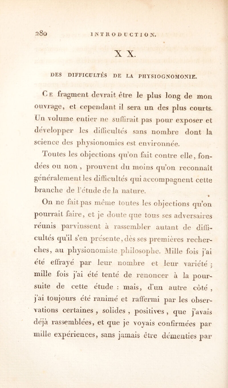 28q X X. DES DIFFICULTÉS DE LA PHYSIOGNOMONIE. Ce fragment devrait être le plus long de mon ouvrage, et cependant il sera un des plus courts. Un volume entier ne suffirait pas pour exposer et développer les difficultés sans nombre dont la science des physionomies est environnée. Toutes les objections qu'on fait contre elle, fon¬ dées ou non , prouvent du moins qu’on reconnaît généralement les difficultés qui accompagnent cette brandie de l'étude de la nature. -à On ne fait pas même toutes les objections qu’on pourrait faire, et je doute que tous ses adversaires réunis parvinssent à rassembler autant de diffi¬ cultés qu i! s’en présente, dès ses premières recher¬ ches, au physionomiste philosophe. Mille fois j’ai été effraye par leur nombre et leur variété : mille fois j’ai été tenté de renoncer à la pour¬ suite de cette étude : mais, d’un autre côté , j ai toujours été ranimé et raffermi par les obser¬ vations certaines , solides , positives , que j’avais déjà rassemblées, et que je voyais confirmées par mille expériences, sans jamais etre démenties par