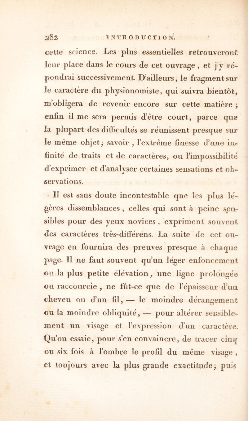 cette science. Les plus essentielles retrouveront leur place dans le cours de cet ouvrage , et j y ré¬ pondrai successivement. D’ailleurs, le fragment sur le caractère du physionomiste, qui suivra bientôt, m’obligera de revenir encore sur cette matière j enfin il me sera permis d’ètre court, parce que la plupart des difficultés se réunissent presque sur le même objet* savoir , l’extrême finesse dune in¬ finité de traits et de caractères, ou l’impossibilité d’exprimer et d’analyser certaines sensations et ob¬ servations. Il est sans doute incontestable que les plus lé¬ gères dissemblances , celles qui sont a peine sen¬ sibles pour des yeux novices , expriment souvent des caractères très-différens. La suite de cet ou¬ vrage en fournira des preuves presque a chaque page. Il ne faut souvent qu’un léger enfoncement eu la plus petite élévation, une ligne prolongée ou raccourcie , ne fût-ce que de î épaisseur d’un cheveu ou d’un fil, — le moindre dérangement ou la moindre obliquité, — pour altérer sensible¬ ment un visage et l’expression d’un caractère. Qu’on essaie, pour s’en convaincre, de tracer cinq ou six fois à l’ombre le profil du même visage , et toujours avec la plus grande exactitudeÿ puis