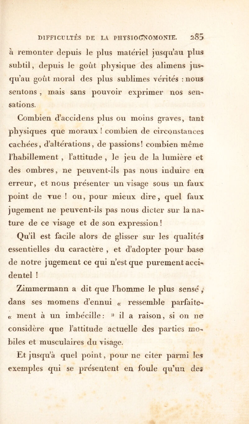 à remonter depuis îe plus matériel jusqu’au plus subtil, depuis le goût physique des alimens jus¬ qu’au goût moral des plus sublimes vérités : nous sentons , mais sans pouvoir exprimer nos sen¬ sations. Combien d’accidens plus ou moins graves, tant physiques que moraux ! combien de circonstances cachées, d’altérations, de passions ! combien même l’habillement , l’attitude , le jeu de la lumière et des ombres, ne peuvent-ils pas nous induire en erreur, et nous présenter un visage sous un faux point de vue ! ou, pour mieux dire, quel faux jugement ne peuvent-ils pas nous dicter sur la na¬ ture de ce visage et de son expression ! Qu’il est facile alors de glisser sur les qualités essentielles du caractère , et d’adopter pour base de notre jugement ce qui n’est que purement acci¬ dentel ! Zimmermann a dit que 1 homme le plus sensé dans ses momens d’ennui « ressemble parfaite- « ment à un imbécille : » il a raison, si on ne considère que l’attitude actuelle des parties mo¬ biles et musculaires du visage. Et jusqu’à quel point, pour ne citer parmi les exemples qui se présentent en foule qu’un des