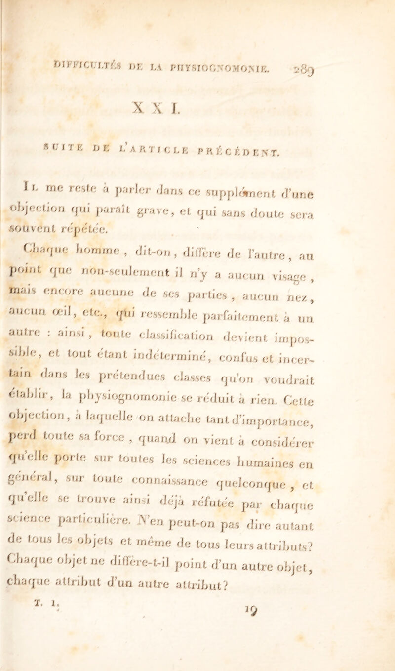 wiFiu.i/i, hi: j„\ miysroO:-omo.nik. X v /\ I. s t; I K K I.’ A R 7 , R ,, R £ c t n E v T_ U me reste à parler dans ce supplément d’une objection qui paraît grave, et qui sans doute sera souvénl rfitx'iUic, U,a<puj homme , dit-on, différé de l’autre, au point que non-seulement il n’y a aucun visage , mm , encore aucune de ses partie» , aucun nez, aucun «il, etc,, qui ressemble parfaitement a un. autre : ainsi, toute classification devient impos¬ sible, et tout étant, indéterminé, confus et incer¬ tain. dans les prétendues classes qu’on voudrait établir, ,a physiognomonie-se réduit a rien. Cette objection, ii laquelle on attache tant d’importance, perd toute sa force, quand on vient a considérer qu’elle porte sur toutes les sciences humaines en general, sur toute connaissance quelconque , et qu’elle se trouve ainsi déjà réfutée par chaque science particulière. .Ven peut-on pas dire autant de tous les objets et même de tous leurs attributs? Chaque objet ne diffère-t-il point d’un autre objet, chaque attribut d’un autre attribut?