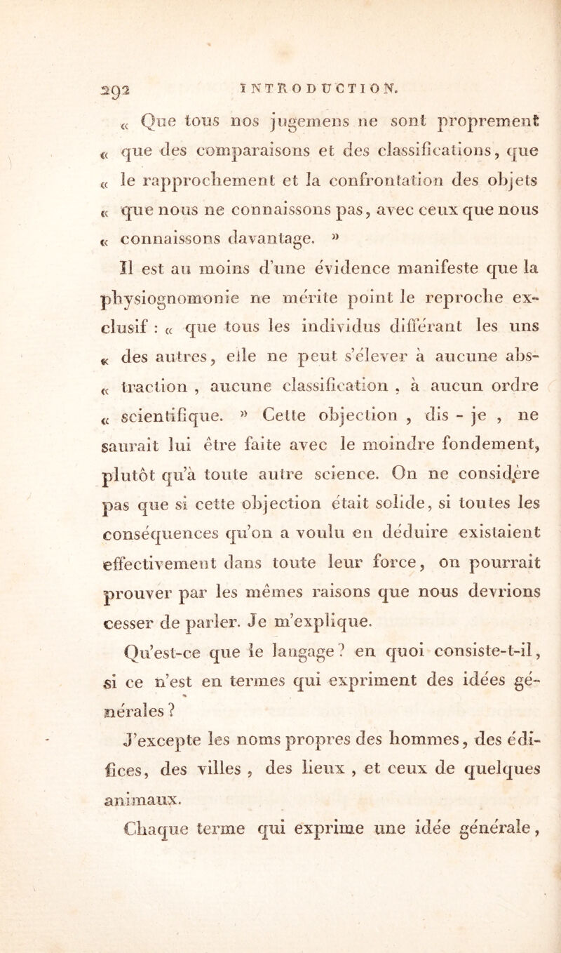 INTRODUCTION. sep £< Que tous nos jugemens ne sont proprement <( que des comparaisons et des classifications, que « le rapprochement et la confrontation des objets « que nous ne connaissons pas, avec ceux que nous « connaissons davantage. » Il est au moins d une évidence manifeste que la physiognomonie ne mérité point le reproche ex¬ clusif : « que tous les individus différant les uns « des autres, elle ne peut s’élever à aucune abs- traction , aucune classification , à aucun ordre <c scientifique. Cette objection , dis - je , ne saurait lui être faite avec le moindre fondement, plutôt qu’à toute autre science. On 11e considère pas que si cette objection était solide, si toutes les conséquences qu’on a voulu en déduire existaient effectivement dans toute leur force, on pourrait prouver par les mêmes raisons que nous devrions cesser de parler. Je m’explique, Qu’est-ce que le langage? en quoi consiste-t-il, si ce n’est en termes qui expriment des idées gé- aérai es ? J’excepte les noms propres des hommes, des édi¬ fices, des villes , des lieux , et ceux de quelques animaux. Chaque terme qui exprime une idée générale,