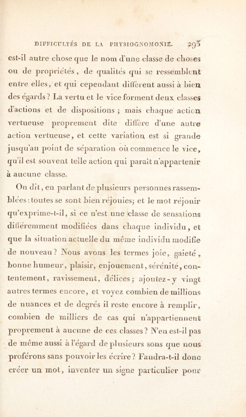 est-il autre chose que le nom d’une classe de choses ou de propriétés , de qualités qui se ressemblent entre elles, et qui cependant diffèrent aussi à bien des égards ? La vertu et le vice forment deux classes d’actions et de dispositions ; mais chaque action vertueuse proprement dite diffère d’une autre action vertueuse, et cette variation, est si grande jusqu’au point de séparation oii commence le vice* quil est souvent telle action qui parait n appartenir à aucune classe. On dit, en parlant de plusieurs personnes rassem¬ blées : toutes se sont bien réjouies; et le mot réjouir qu’exprime-t-il, si ce n’est une classe de sensations différemment modifiées dans chaque individu, et que la situation actuelle du même individu modifie de nouveau? Nous avons les termes joie, gaieté, bonne humeur, plaisir, enjouement, sérénité, con¬ tentement, ravissement, délices; ajoutez-y vingt autres termes encore, et voyez combien de millions de nuances et de degrés il reste encore à remplir, combien de milliers de cas qui n appartiennent proprement à aucune de ces classes? N’en est-il pas de même aussi à l’égard de pl usieurs sons que nous- proférons sans pouvoir les écrire? Faudra-t-il donc créer un moi, inventer un signe particulier pour