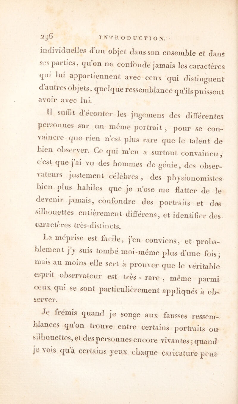 individuelles d’un objet dans son ensemble et dans ses parties, quon ne confonde jamais les caractères qui lui appartiennent avec ceux qui distinguent d’autres objets, quelque ressemblance qu’ils puissent avoir avec lui. Il suffit d’écouter les jugemens des différentes personnes sur un même portrait , pour se con¬ vaincre que rien n’est plus rare que le talent de bien observer. Ce qui m’en a surtout convaincu, cesl que j’ai vu des hommes de génie, des obser¬ vateurs justement célèbres , des physionomistes bien plus habiles que je n’ose me flatter de le devenir jamais, confondre des portraits et des silhouettes entièrement différens, et identifier des caractères très-distincts. La méprise est facile, j’en conviens, et proba¬ blement j’y suis tombé moi-même plus d’une fois; mais au moins elle sert à prouver que le véritable esprit observateur est très - rare , même parmi ceux qui se sont particulièrement appliqués à oh- server. Je frémis quand je songe aux fausses ressem¬ blances quon trouve entre certains portraits ou silhouettes, et des personnes encore vivantes ; quand jv vois c|uà certains, jeux chaque caricature peut