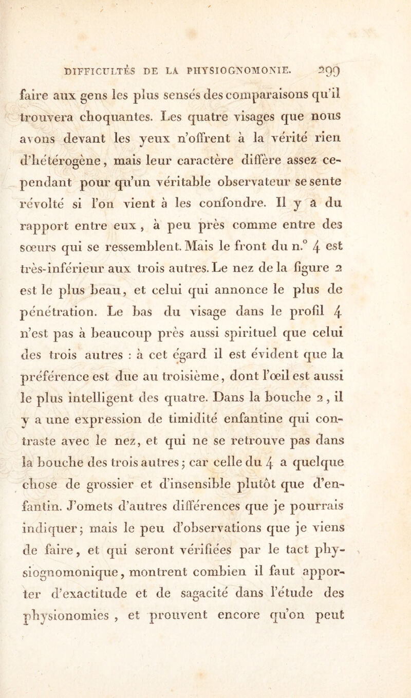 faire aux gens les plus sensés des comparaisons qu’il trouvera choquantes. Les quatre visages que nous avons devant les yeux n'offrent à la vérité rien d'hétérogène, mais leur caractère diffère assez ce¬ pendant pour qu’un véritable observateur se sente révolté si l’on vient à les confondre. Il y â du rapport entre eux , à peu près comme entre des sœurs qui se ressemblent. Mais le front du n.° 4 es^ très-inférieur aux trois autres.Le nez delà figure 2 est le plus beau, et celui qui annonce le plus de pénétration. Le bas du visage dans le profil 4 n’est pas à beaucoup près aussi spirituel que celui des trois autres : à cet égard il est évident que la préférence est due au troisième, dont l’œil est aussi le plus intelligent des quatre. Dans la bouche 2, il y a une expression de timidité enfantine qui con¬ traste avec le nez, et qui ne se retrouve pas dans la bouche des trois autres ; car celle du 4 a quelque chose de grossier et a insensible plutôt que d’en¬ fantin. J’omets d’autres différences que je pourrais indiquer; mais le peu d’observations que je viens de faire, et qui seront vérifiées par le tact pliy- siognomonique, montrent combien il faut appor¬ ter d’exactitude et de sagacité dans l’étude des physionomies , et prouvent encore qu’on peut