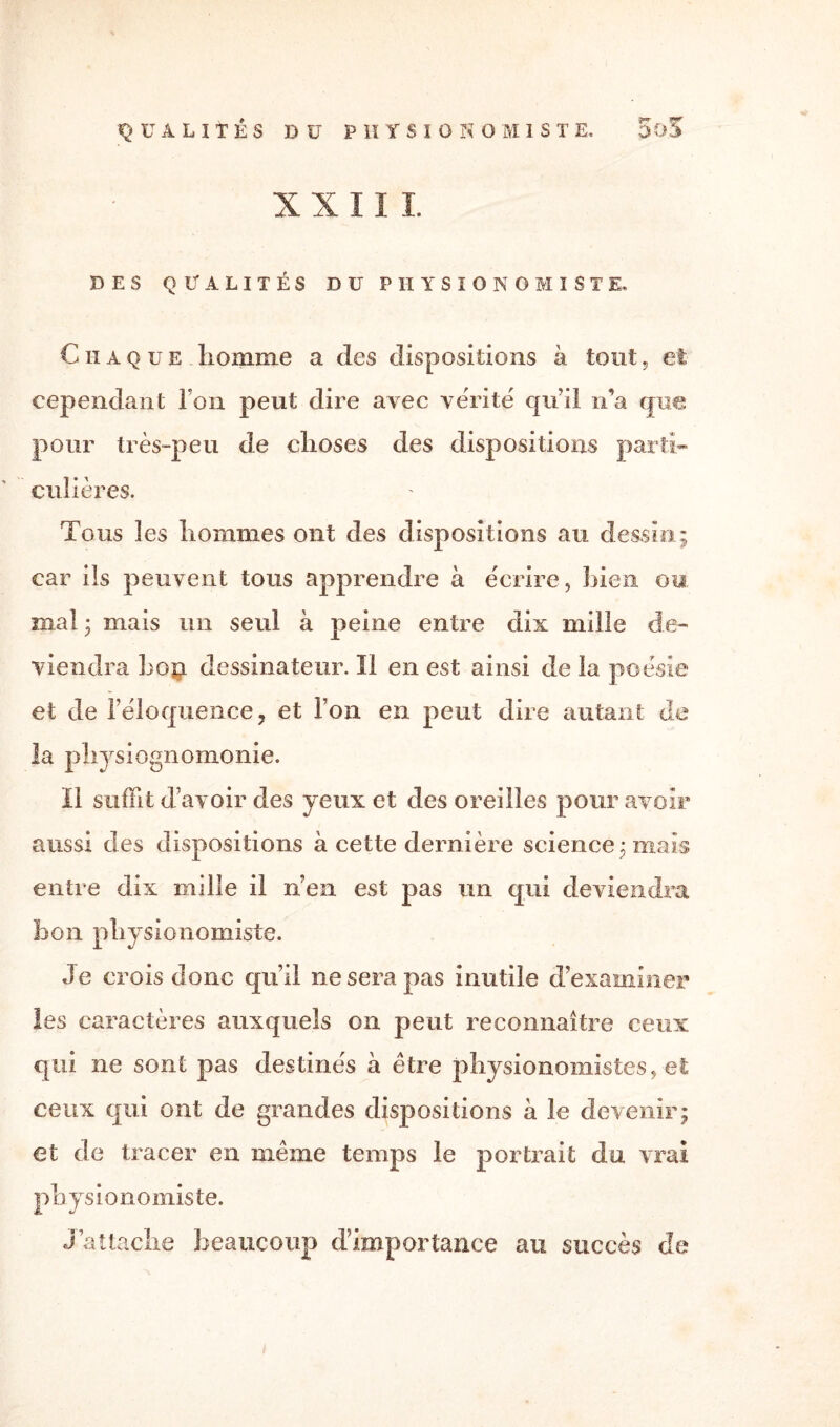 X X 11 1 DES QUALITÉS DU PHYSIONOMISTE, C II A que, liomme a des dispositions à tout, et cependant Ton peut dire avec vérité qu’il n’a que pour très-peu de choses des dispositions parti¬ culières. Tous les hommes ont des dispositions au dessin; car iis peuvent tous apprendre à écrire, bien ou mal ; mais un seul à peine entre dix mille de¬ viendra bon dessinateur. Il en est ainsi de la poésie et de l’éloquence, et l’on en peut dire autant de la physiognomonie. Il suffit d’avoir des yeux et des oreilles pour avoir aussi des dispositions à cette dernière science; maïs entre dix mille il n’en est pas un qui deviendra bon physionomiste. Je crois donc qu’il ne sera pas inutile d’examiner les caractères auxquels on peut reconnaître ceux qui ne sont pas destinés à être physionomistes, et ceux qui ont de grandes dispositions à le devenir; et de tracer en même temps le portrait du vrai ph ys ionomiste. J’attache beaucoup d’importance au succès de