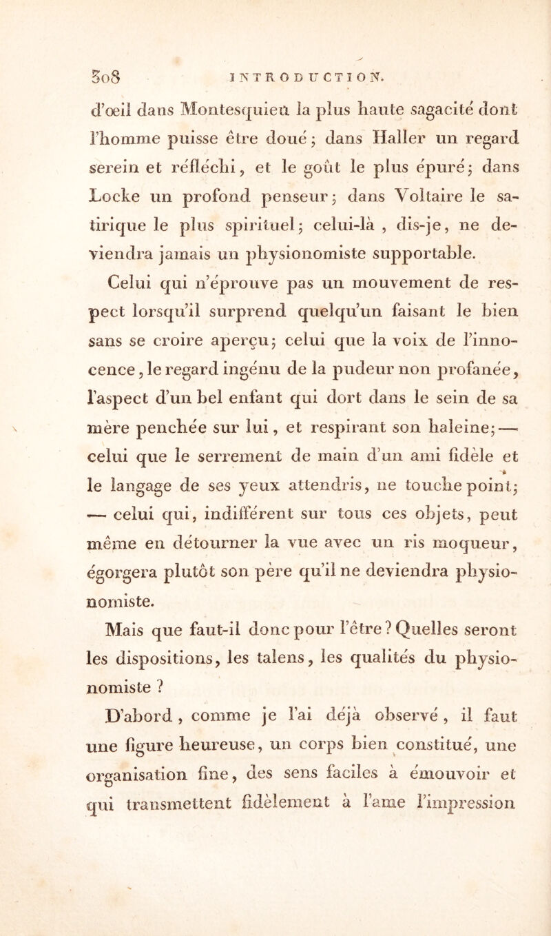 d’œil dans Montesquieu la plus liante sagacité dont Fhomme puisse être doue' ; dans Haller un regard serein et réfléchi , et le goût le plus ëpurë ; dans Locke un profond penseur 3 dans Voltaire le sa¬ tirique le plus spirituel3 celui-là, dis-je, ne de¬ viendra jamais un physionomiste supportable. Celui qui n’ëprouve pas un mouvement de res¬ pect lorsqu’il surprend quelqu’un faisant le bien sans se croire aperçu 5 celui que la voix de l’inno¬ cence , le regard ingénu de la pudeur non profanée, l’aspect d’un bel enfant qui dort dans le sein de sa mère penchée sur lui, et respirant son haleine; — celui que le serrement de main d’un ami fidèle et le langage de ses yeux attendris, ne touche point; —- celui qui, indifférent sur tous ces objets, peut même en détourner la vue avec un ris moqueur, égorgera plutôt son père qu’il ne deviendra physio¬ nomiste. Mais que faut-il donc pour l’être ? Quelles seront les dispositions, les talens, les qualités du physio¬ nomiste ? D’abord , comme je l’ai déjà observé , il faut une figure heureuse, un corps bien constitué, une organisation fine, des sens faciles à émouvoir et qui transmettent fidèlement à Famé l’impression