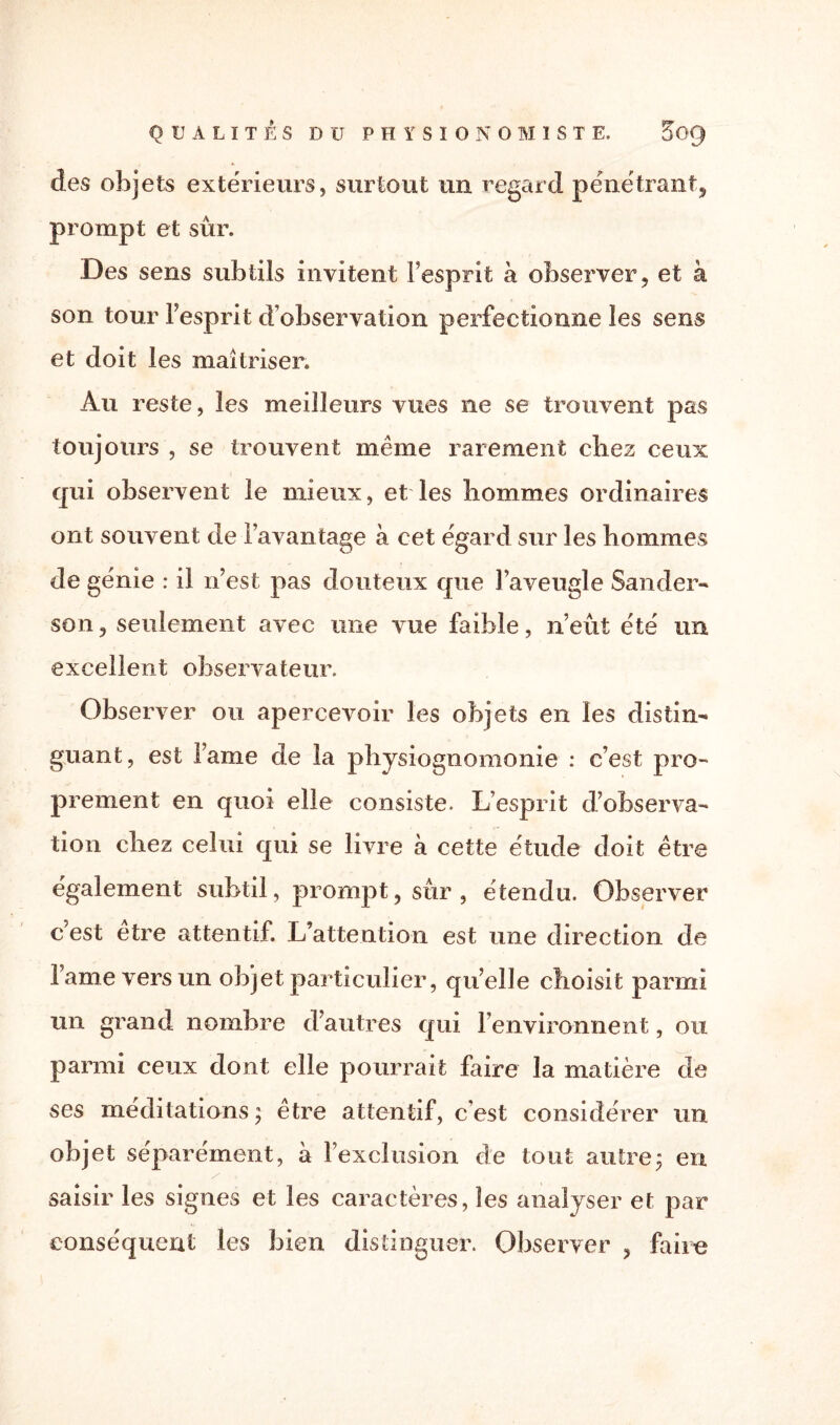 des objets extérieurs, surtout un regard pénétrant, prompt et sûr. Des sens subtils invitent l’esprit à observer, et à son tour l’esprit d’observation perfectionne les sens et doit les maîtriser. Au reste, les meilleurs vues ne se trouvent pas toujours , se trouvent même rarement chez ceux qui observent le mieux, et les hommes ordinaires ont souvent de l’avantage à cet égard sur les hommes de génie : il n’est pas douteux que l’aveugle Sander- son, seulement avec une vue faible, n’eût été un excellent observateur. Observer ou apercevoir les objets en les distin¬ guant, est lame de la physiognomonie : c’est pro¬ prement en quoi elle consiste. L’esprit d’observa¬ tion chez celui qui se livre à cette étude doit être également subtil, prompt, sûr, étendu. Observer c’est être attentif. L’attention est une direction de l’ame vers un objet particulier, qu’elle choisit parmi un grand nombre d’autres qui l’environnent, ou parmi ceux dont elle pourrait faire la matière de ses méditations ; être attentif, c’est considérer un objet séparément, à l’exclusion de tout autre; en y . saisir les signes et les caractères, les analyser et par conséquent les bien distinguer. Observer , faire