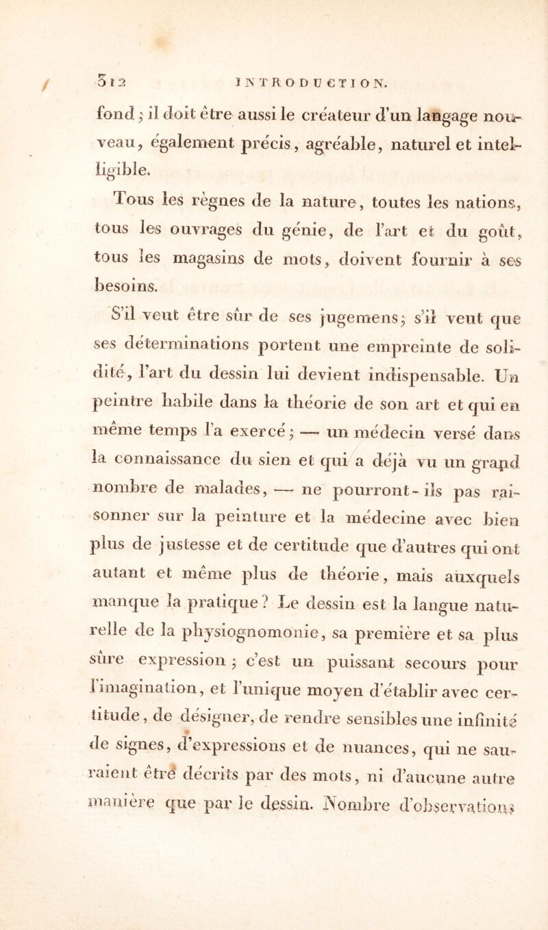 fond • il doit être aussi le créateur d’un langage nou¬ veau, également précis, agréable, naturel et intel¬ ligible. Tous les règnes de la nature , toutes les nations, tous les ouvrages du génie, de lart et du goût, tous les magasins de mots, doivent fournir à ses besoins. S il veut être sûr de ses jugemens; s il veut que ses déterminations portent une empreinte de soli¬ dité, l’art du dessin lui devient indispensable. Un peintre babile dans la théorie de son art et qui en même temps la exercé; — un médecin versé dans la connaissance du sien et qui a déjà vu un grapd nombre de malades, —- ne pourront-ils pas rai¬ sonner sur la peinture et la médecine avec bien plus de justesse et de certitude que d’autres qui ont autant et même plus de théorie, mais auxquels manque la pratique? Le dessin est la langue natu¬ relle de la physiognomonie, sa première et sa plus sure expression. ; c est un puissant secours pour 1 imagination, et 1 unique moyen d’établir avec cer¬ titude, de désigner, de rendre sensibles une infinité de signes, d’expressions et de nuances, qui ne sam raient être décrits par des mots, ni d’aucune autre manière que par le dessin. jNlombre d’observations