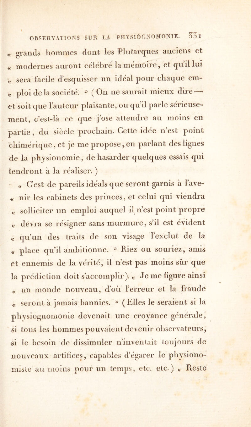 4 OBSERVATIONS SUR LA PHYSIOGNOMONIE. 33 1 « grands hommes dont les Plutarques anciens et « modernes auront célébré la mémoire, et quil lui « sera facile d'esquisser un idéal pour chaque em- « ploi de la société; » (On ne saurait mieux dire¬ ct soit que l’auteur plaisante, ou qu’il parle sérieuse- ment, c’est-là ce que j’ose attendre au moins en partie, du siècle prochain. Cette idée n’est point chimérique, et je me propose ren parlant des lignes de la physionomie, de hasarder quelques essais qui tendront à la réaliser. ) « C’est de pareils idéals que seront garnis à l’ave- « nir les cabinets des princes, et celui qui viendra « solliciter un emploi auquel il n’est point propre « devra se résigner sans murmure, s’il est évident « qu’un des traits de son visage l’exclut de la « place qu’il ambitionne. » Riez ou souriez, amis et ennemis de la vérité, il n’est pas moins sur que la prédiction doit s’accomplir). « Je me figure ainsi « un monde nouveau, d’où l’erreur et la fraude « seront à jamais bannies. * (Elles le seraient si la physiognomonie devenait une croyance générale, si tous les hommes pouvaient devenir observateurs, si le besoin de dissimuler n’inventait toujours de nouveaux artifices, capables d’égarer le physiono¬ miste au moins pour un temps, etc. etc.) « Reste