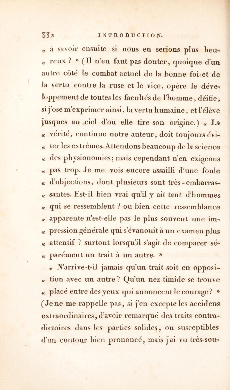 « à savoir ensuite si nous en serions plus heu- « reux ? » (Il n'en faut pas douter, quoique dun autre côté le combat actuel de la bonne foi et de la vertu contre la ruse et le vice, opère le déve¬ loppement de toutes les facultés de l’homme, déifie, si j’ose m’exprimer ainsi, la vertu humaine, et l’élève jus que s au *ciel d’où elle tire son origine.) « La « vérité, continue notre auteur, doit toujours évi- « ter les extrêmes. Attendons beaucoup de la science <£ des physionomies ; mais cependant n’en exigeons « pas trop. Je me vois encore assailli d’une foule « d’objections, dont plusieurs sont très - embarras- « sautes. Est-il bien vrai qu’il y ait tant d’hommes « qui se ressemblent ? ou bien cette ressemblance « apparente n’est-elle pas le plus souvent une im- 4g pression générale qui s’évanouit à un examen plus « attentif ? surtout lorsqu’il s’agit de comparer sé- « parément un trait à un autre. » «c N’arrive-t-il jamais qu’un trait soit en opposi¬ te tion avec un autre ? Qu’un nez timide se trouve « placé entre des yeux qui annoncent le courage? » (Jene me rappelle pas, si j’en excepte les accidens extraordinaires, d’avoir remarqué des traits contra¬ dictoires dans les parties solides, ou susceptibles d’un contour bien prononcé, mais j’ai vu très-sou-