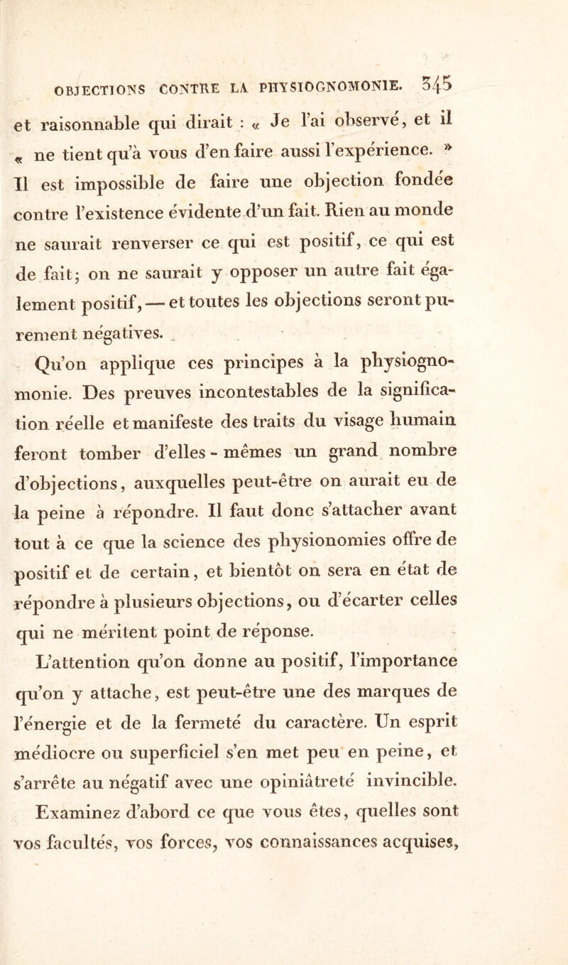 et raisonnable qui dirait : « Je lai observe, et il « ne tient qu’à vous d’en faire aussi l’expérience. » Il est impossible de faire une objection fondée contre l’existence évidente d’un fait. Rien au monde ne saurait renverser ce qui est positif, ce qui est de fait; on ne saurait y opposer un autre fait éga¬ lement positif, —et toutes les objections seront pu¬ rement négatives. . Qu’on applique ces principes à la physiogno¬ monie. Des preuves incontestables de la significa¬ tion réelle et manifeste des traits du visage humain feront tomber d’elles - memes un grand nombre d’objections, auxquelles peut-être on aurait eu de la peine à répondre. Il faut donc s’attacher avant tout a ce que la science des physionomies offre de positif et de certain, et bientôt on sera en état de répondre à plusieurs objections, ou d’écarter celles qui ne méritent point de réponse. L’attention qu’on donne au positif, l’importance qu’on y attache, est peut-être une des marques de l’énergie et de la fermeté du caractère. Un esprit médiocre ou superficiel s’en met peu en peine, et s’arrête au négatif avec une opiniâtreté invincible. Examinez d’abord ce que vous êtes, quelles sont vos facultés, vos forces, vos connaissances acquises,