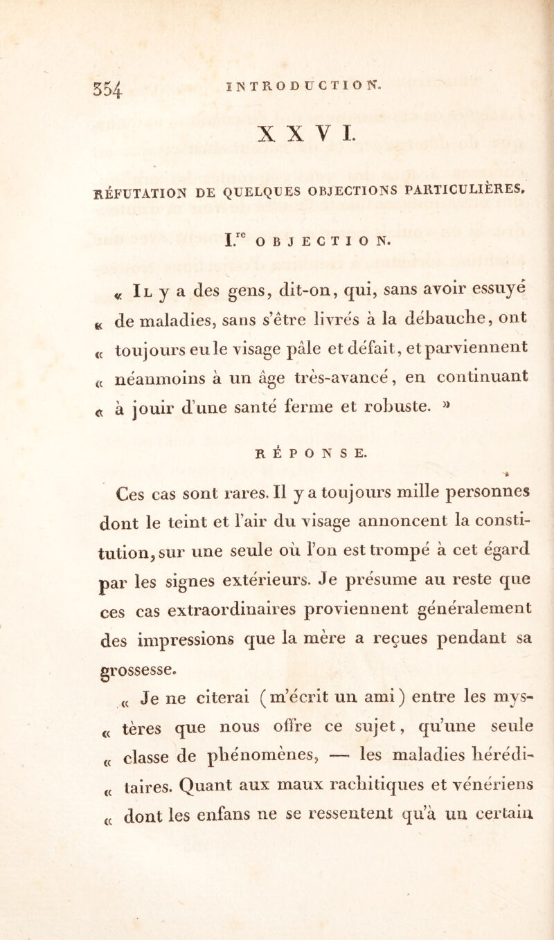 XXVI. RÉFUTATION DE QUELQUES OBJECTIONS PARTICULIÈRES, I OBJECTION. « Il y a des gens, clit-on, qui, sans avoir essuyé K de maladies, sans s’être livrés à la débauche, ont <c toujours eu le visage pâle et défait, et parviennent « néanmoins à un âge très-avancé, en continuant a à jouir dîme santé ferme et robuste. » RÉPONSE. Ces cas sont rares. Il y a toujours mille personnes dont le teint et l’air du visage annoncent la consti¬ tution, sur une seule où l’on est trompé à cet égard par les signes extérieurs. Je présume au reste que ces cas extraordinaires proviennent généralement des impressions que la mère a reçues pendant sa grossesse. (C Je ne citerai (m’écrit un ami) entre les mys- €( tères que nous offre ce sujet, qu’une seule (( classe de phénomènes, — les maladies hérédb <( taires. Quant aux maux rachitiques et vénériens cc dont les enfans ne se ressentent qua un certain