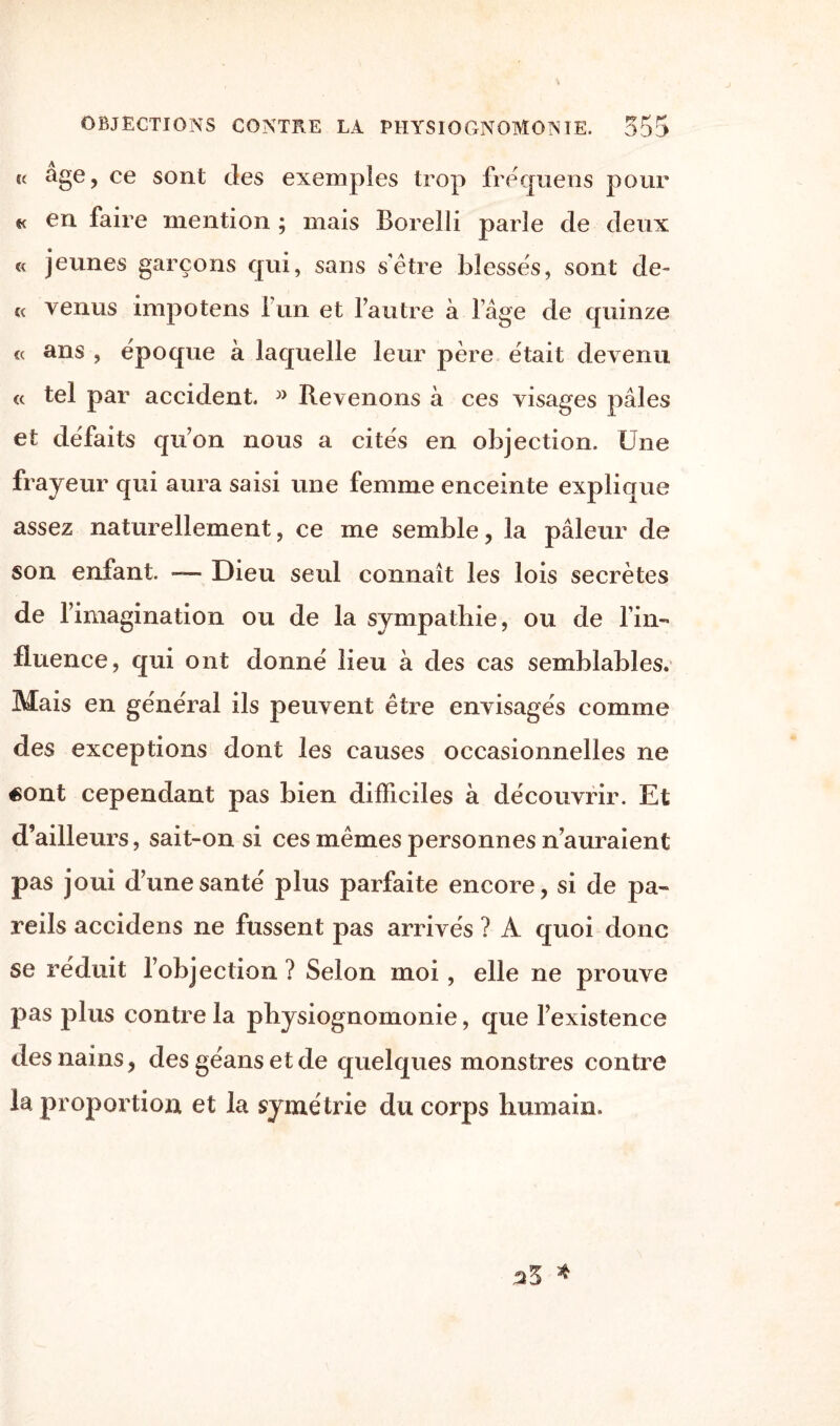 u âge, ce sont des exemples trop fréquens pour « en faire mention ; mais Borelli parle de deux « jeunes garçons qui, sans s’être blesses, sont de- ce venus impotens iun et l’autre à l’âge de quinze « ans , epoque à laquelle leur père était devenu « tel par accident. » Revenons à ces visages pâles et défaits qu’on nous a cités en objection. Une frayeur qui aura saisi une femme enceinte explique assez naturellement, ce me semble, la pâleur de son enfant. — Dieu seul connaît les lois secrètes de l’imagination ou de la sympathie, ou de l’in¬ fluence, qui ont donné lieu a des cas semblables. Mais en général ils peuvent être envisagés comme des exceptions dont les causes occasionnelles ne «ont cependant pas bien difficiles à découvrir. Et d’ailleurs, sait-on si ces mêmes personnes n’auraient pas joui d’une santé plus parfaite encore, si de pa¬ reils accidens ne fussent pas arrivés ? A quoi donc se réduit l’objection ? Selon moi, elle ne prouve pas plus contre la physiognomonie, que l’existence des nains, des géans et de quelques monstres contre la proportion et la symétrie du corps humain. *