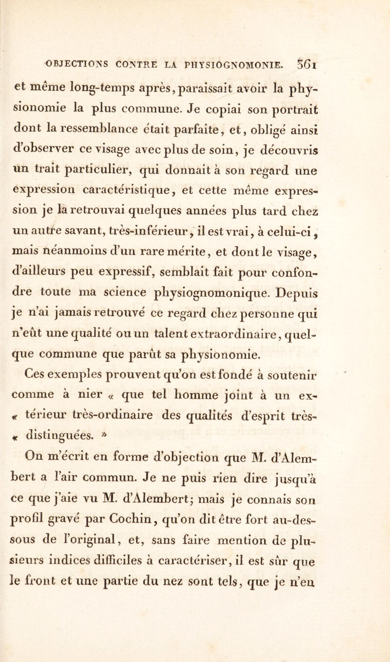 et même long-temps après,paraissait avoir la phy¬ sionomie la plus commune. Je copiai son portrait dont la ressemblance était parfaite, et, obligé ainsi d’observer ce visage avec plus de soin, je découvris un trait particulier, qui donnait à son regard une expression caractéristique, et cette même expres¬ sion je la retrouvai quelques années plus tard chez un autre savant, très-inférieur, il est vrai, à celui-ci , mais néanmoins dun rare mérite, et dont le visage, d’ailleurs peu expressif, semblait fait pour confon¬ dre toute ma science physiognomonique. Depuis je n’ai jamais retrouvé ce regard chez personne qui n’eût une qualité ou un talent extraordinaire, quel¬ que commune que parût sa physionomie. Ces exemples prouvent qu’on est fondé à soutenir comme à nier « que tel homme joint à un ex- « térieur très-ordinaire des qualités desprit très- « distinguées. » On m’écrit en forme d’objection que M. d’Alem- bert a l’air commun. Je ne puis rien dire jusqu’à ce que j’aie vu M. d’Alembert; mais je connais son profil gravé par Cochin, qu’on dit être fort au-des¬ sous de l’original, et, sans faire mention de plu¬ sieurs indices difficiles à caractériser, il est sûr que le front et une partie du nez sont tels, que je n’en