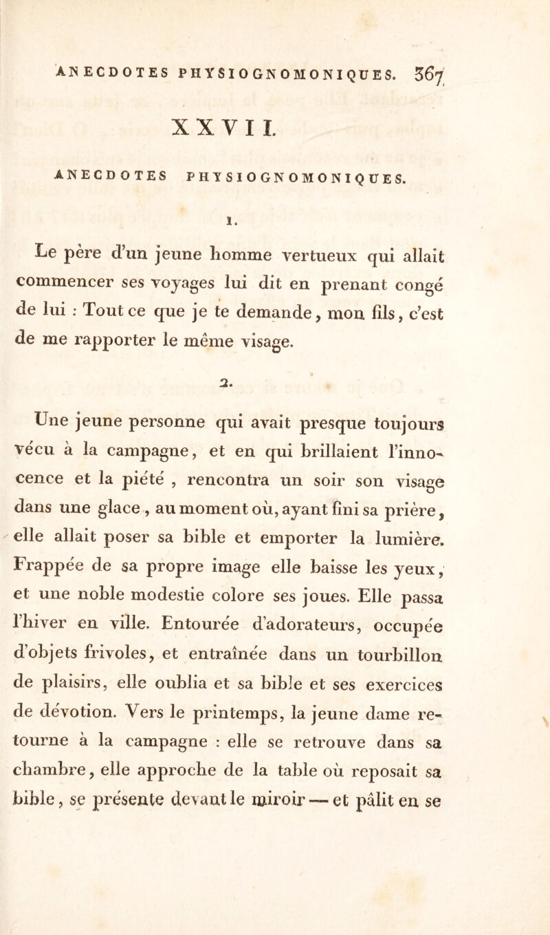 X X Y I I. ANECDOTES PHYSIOGNOMONIQÜES. 1. Le père d’un jeune homme vertueux qui allait commencer ses voyages lui dit en prenant congé de lui : Tout ce que je te demande, mon fils, c’est de me rapporter le même visage. 2, Une jeune personne qui avait presque toujours ve'cu à la campagne, et en qui brillaient l’inno¬ cence et la piété , rencontra un soir son visage dans une glace, au moment où, ayant fini sa prière, elle allait poser sa bible et emporter la lumière. Frappée de sa propre image elle baisse les yeux, et une noble modestie colore ses joues. Elle passa l’hiver en ville. Entourée d’adorateurs, occupée d’objets frivoles, et entraînée dans un tourbillon de plaisirs, elle oublia et sa bible et ses exercices de dévotion. Vers le printemps, la jeune dame re¬ tourne à la campagne : elle se retrouve dans sa chambre, elle approche de la table où reposait sa bible, se présente de vant le miroir — et pâlit en se