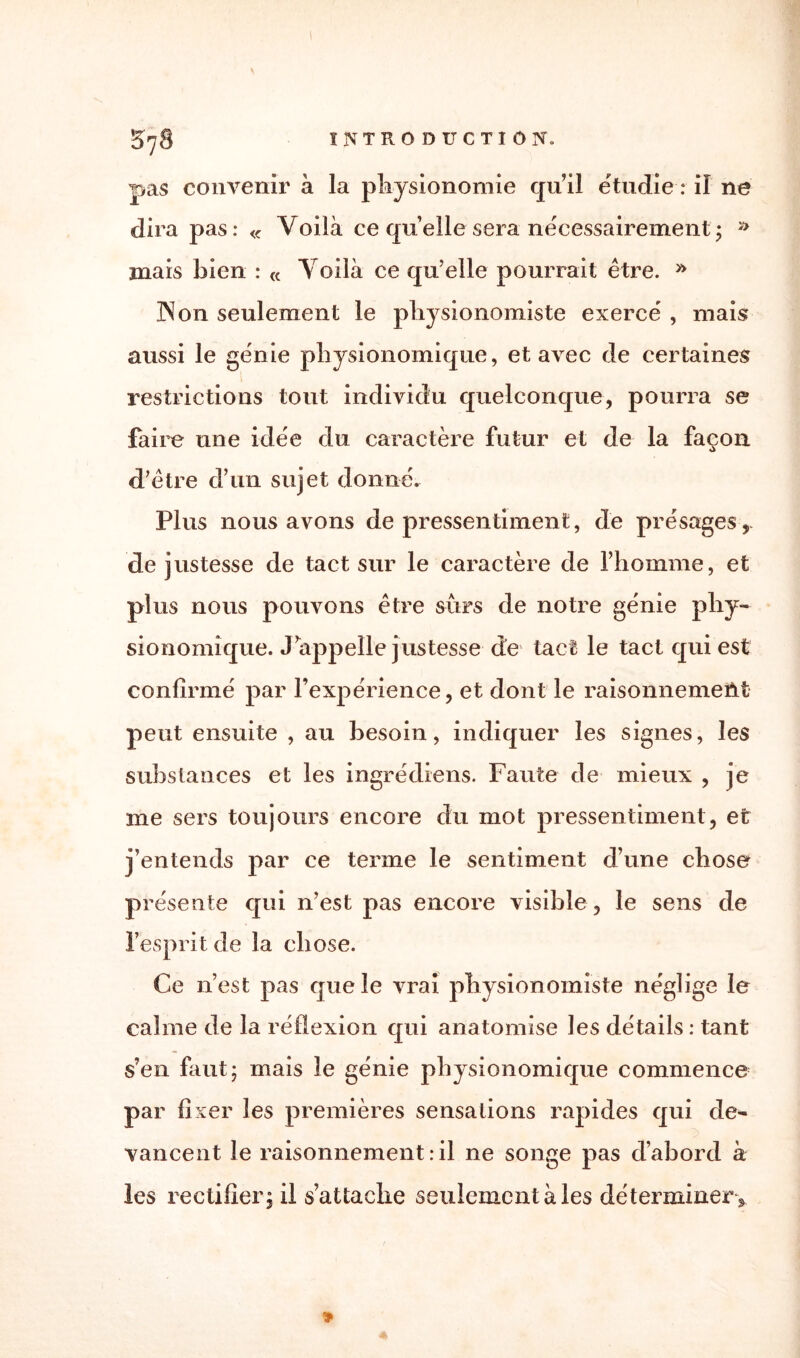 pas convenir à la physionomie qu’il étudie : il ne dira pas: « Voilà ce quelle sera nécessairement ; » mais bien : « Voilà ce qu’elle pourrait être. » ]Non seulement le physionomiste exerce' , niais aussi le génie physionomique, et avec de certaines restrictions tout individu quelconque, pourra se faire une idée du caractère futur et de la façon d’être d’un sujet donné. Plus nous avons de pressentiment, de présages, de justesse de tact sur le caractère de l’homme, et plus nous pouvons être surs de notre génie phy¬ sionomique. J’appelle justesse de tact le tact qui est confirmé par l’expérience, et dont le raisonnement peut ensuite , au besoin, indiquer les signes, les substances et les ingrédiens. Faute de mieux , je me sers toujours encore du mot pressentiment, et j’entends par ce terme le sentiment d’une chose présente qui n’est pas encore visible, le sens de l’esprit de la chose. Ce n’est pas que le vrai physionomiste néglige le calme de la réflexion qui anatomise les détails : tant s’en faut; mais le génie physionomique commence par fixer les premières sensations rapides qui de¬ vancent le raisonnement : il ne songe pas d’abord à les rectifier; il s’attache seulement à les déterminer .