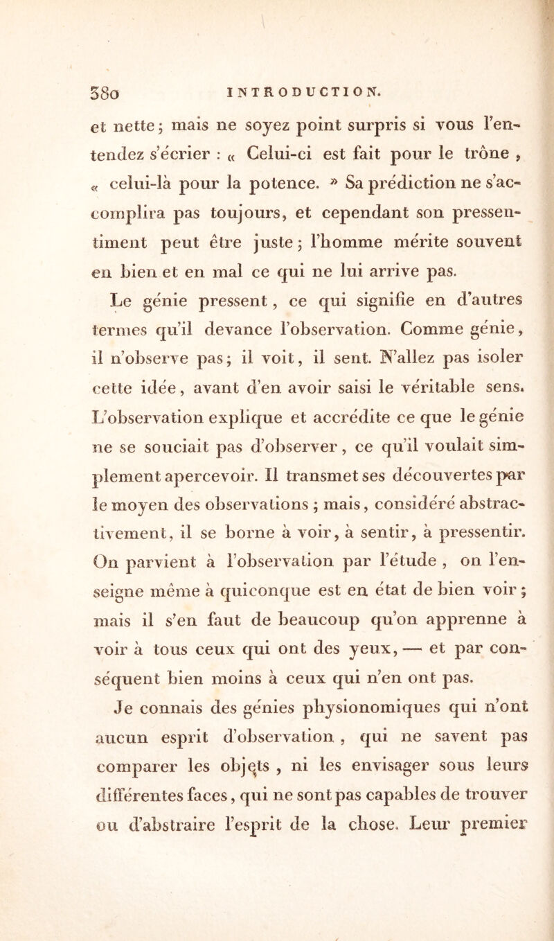 et nette ; mais ne soyez point surpris si vous Fen- tendez s’écrier : « Celui-ci est fait pour le trône , « celui-là pour la potence. » 8a prédiction ne s’ac¬ complira pas toujours, et cependant son pressen¬ timent peut être juste; l’homme mérite souvent en Lien et en mai ce qui ne lui arrive pas. Le génie pressent, ce qui signifie en d’autres termes qu’il devance l’observation. Comme génie, il n’observe pas ; il voit, il sent. K’allez pas isoler cette idée, avant d’en avoir saisi le véritable sens. L observation explique et accrédite ce que le génie ne se souciait pas d’observer, ce qu’il voulait sim¬ plement apercevoir. Il transmet ses découvertes par le moyen des observations ; mais, considéré abstrac- tivement, il se borne à voir, à sentir, à pressentir. On parvient à l’observation par l’étude , on l’en¬ seigne même à quiconque est en état de bien voir ; mais il s’en faut de beaucoup qu’on apprenne à voir à tous ceux qui ont des yeux, — et par con¬ séquent bien moins à ceux qui n’en ont pas. Je connais des génies physionomiques qui n’ont aucun esprit d’observation , qui ne savent pas comparer les objets , ni les envisager sous leurs différentes faces, qui ne sont pas capables de trouver ou d’abstraire l’esprit de la chose. Leur premier