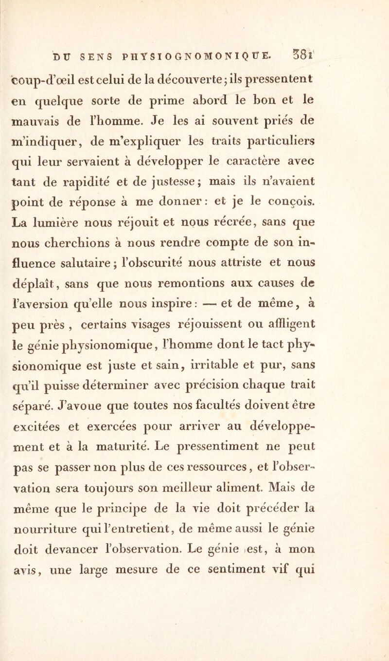 C0Bp“d’œil est celui de la découverte ; ils pressentent en quelque sorte de prime abord le bon et le mauvais de l’homme. Je les ai souvent priés de m’indiquer, de m’expliquer les traits particuliers qui leur servaient à développer le caractère avec tant de rapidité et de justesse; mais ils n’avaient point de réponse à me donner : et je le conçois. La lumière nous réjouit et nous récrée, sans que nous cherchions à nous rendre compte de son in¬ fluence salutaire ; l’obscurité nous attriste et nous déplaît, sans que nous remontions aux causes de l’aversion qu elle nous inspire : — et de même , à peu près , certains visages réjouissent ou affligent le génie physionomique, l’homme dont le tact phy- sionomique est juste et sain, irritable et pur, sans qu’il puisse déterminer avec précision chaque trait séparé. J’avoue que toutes nos facultés doivent être excitées et exercées pour arriver au développe¬ ment et à la maturité. Le pressentiment ne peut pas se passer non plus de ces ressources, et l’obser¬ vation sera toujours son meilleur aliment. Mais de même que le principe de la vie doit précéder la nourriture qui l’entretient, de même aussi le génie doit devancer l’observation. Le génie >est, à mon avis, une large mesure de ce sentiment vif qui