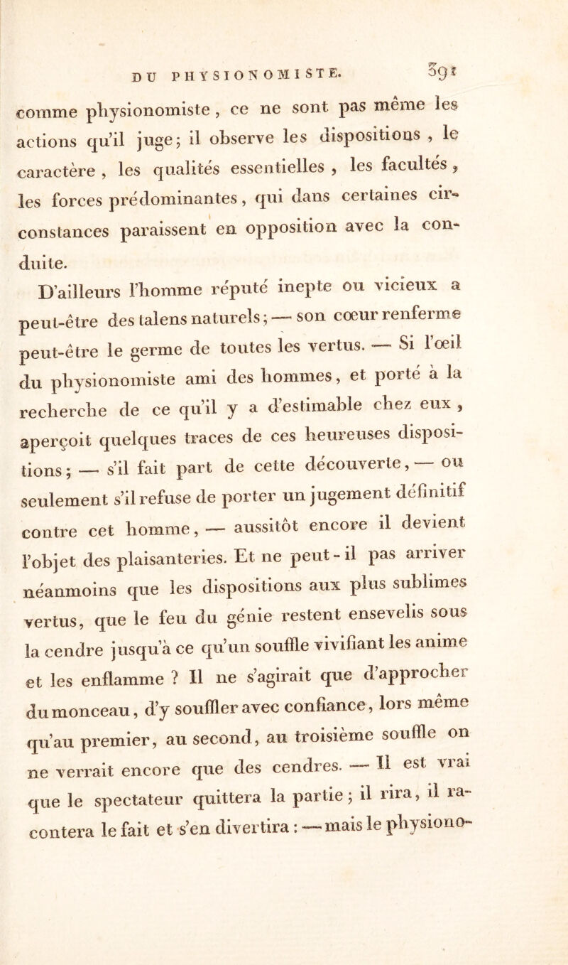 comme physionomiste , ce ne sont pas même les actions qu’il juge; il observe les dispositions , le caractère , les qualités essentielles , les facultés , les forces prédominantes, cjni dans certaines cil** constances paraissent en opposition avec la con¬ duite. D’ailleurs Fliomme réputé inepte ou vicieux a peut-être des talens naturels ; — son coeur renferme peut-être le germe de toutes les vertus. Si loei! du physionomiste ami des hommes, et porté à la recherche de ce qu’il y a d’estimable chez eux , aperçoit quelques traces de ces heureuses disposi¬ tions ; — s’il fait part de cette découverte, — ou seulement s’il refuse de porter un jugement définitif contre cet homme, — aussitôt encore il devient l’objet des plaisanteries. Et ne peut - il pas arrivei néanmoins que les dispositions aux plus sublimes vertus, que le feu du génie restent ensevelis sous la cendre jusqu’à ce qu’un souffle vivifiant les anime et les enflamme ? Il ne s’agirait que d’approcher du monceau, d’y souffler avec confiance, lors même qu’au premier, au second, au troisième souffle on ne verrait encore que des cendres. H est vrai que le spectateur quittera la partie; il rira, il ra¬ contera le fait et s’en divertira: mais le pli> jiono