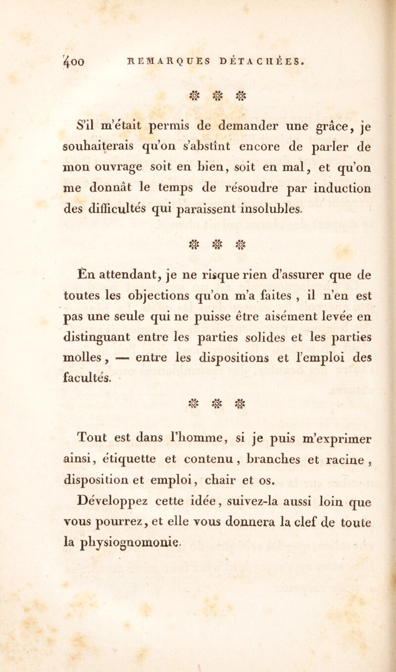 # # # S’il m’était permis de demander une grâce, je souhaiterais qu’on s’abstînt encore de parler de mon ouvrage soit en bien, soit en mal, et qu’on me donnât le temps de résoudre par induction des difficultés qui paraissent insolubles. Én attendant, je ne risque rien d’assurer que de toutes les objections qu’on m’a faites , il n’en est pas une seule qui ne puisse être aisément levée en distinguant entre les parties solides et les parties molles, — entre les dispositions et l’emploi des facultés. # # # Tout est dans l’homme, si je puis m’exprimer ainsi, étiquette et contenu, branches et racine, disposition et emploi, chair et os. Développez cette idée, suivez-la aussi loin que vous pourrez, et elle vous donnera la clef de toute la physiognomonie.