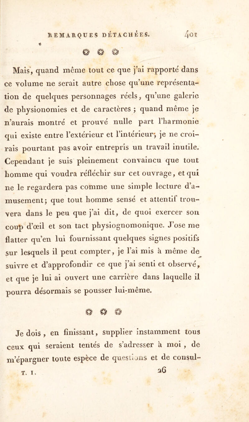 « Mais, quand meme tout ce que j’ai rapporte dans ce volume ne serait autre chose qu'une représenta- tion de quelques personnages réels, qu’une galerie de physionomies et de caractères ; quand même je n’aurais montré et prouvé nulle part l’harmonie qui existe entre l’extérieur et l’intérieur*, je 11e croi¬ rais pourtant pas avoir entrepris un travail inutile. Cependant je suis pleinement convaincu que tout homme qui voudra réfléchir sur cet ouvrage, et qui ne le regardera pas comme une simple lecture d’a¬ musement; que tout homme sensé et attentif trou¬ vera dans le peu que j’ai dit, de quoi exercer son coup d’œil et son tact physiognomonique. J’ose me flatter qu’en lui fournissant quelques signes positifs sur lesquels il peut compter, je l’ai mis à même de suivre et d’approfondir ce que j’ai senti et observé,, et que je lui ai ouvert une carrière dans laquelle il pourra désormais se pousser lui-même. Je dois , en finissant, supplier instamment tous ceux qui seraient tentés de s’adresser à moi , de m’épargner toute espèce de questions et de consul- 26 ' • • T. I*