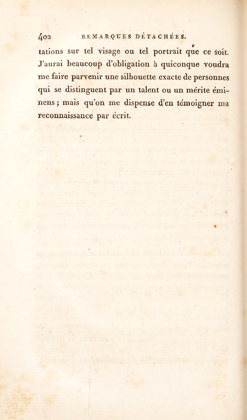 '* tâtions sur tel visage ou tel portrait que ce soit. J'aurai beaucoup d'obligation à quiconque voudra me faire parvenir une silhouette exacte de personnes » qui se distinguent par un talent ou un mérite émi- nens ; mais qu'on me dispense d’en témoigner ma reconnaissance par écrit.