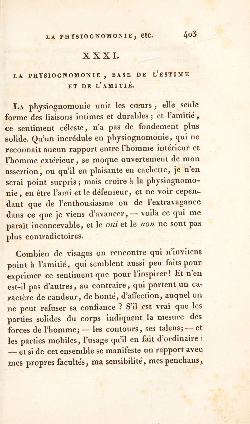 XXXI. LÀ PHYSIOGNOMONIE , BASE DE L’ESTIME ET DE L? A MI TI É. La physiognomonie unit les cœurs , elle seule forme des liaisons intimes et durables; et l’amitié, ce sentiment céleste, n’a pas de fondement plus solide. Qu’un incrédule en physiognomonie, qui ne reconnaît aucun rapport entre l’homme intérieur et l’homme extérieur, se moque ouvertement de mon assertion, ou qu’il en plaisante en cachette, je nen serai point surpris ; mais croire h la physiognomo¬ nie , en être l’ami et le défenseur, et ne voir cepen^ dant que de l’enthousiasme ou de l’extravagance dans ce que je viens d’avancer, — voila ce qui me paraît inconcevable, et le oui et le non ne sont pas plus contradictoires. Combien de visages on rencontre qui n’invitent point h l’amitié, qui semblent aussi peu faits pour exprimer ce sentiment que pour 1 inspirer! Et nen est-il pas d’autres, au contraire, qui portent un ca¬ ractère de candeur, de bonté, d affection, auquel on ne peut refuser sa confiance ? S’il est vrai que les parties solides du corps indiquent la mesure des forces de l’homme; — les contours, ses talens; —■ et les parties mobiles, l’usage qu’il en fait d ordinaire : — et si de cet ensemble se manifeste un rapport avec mes propres facultés, ma sensibilité, mespenchans,.