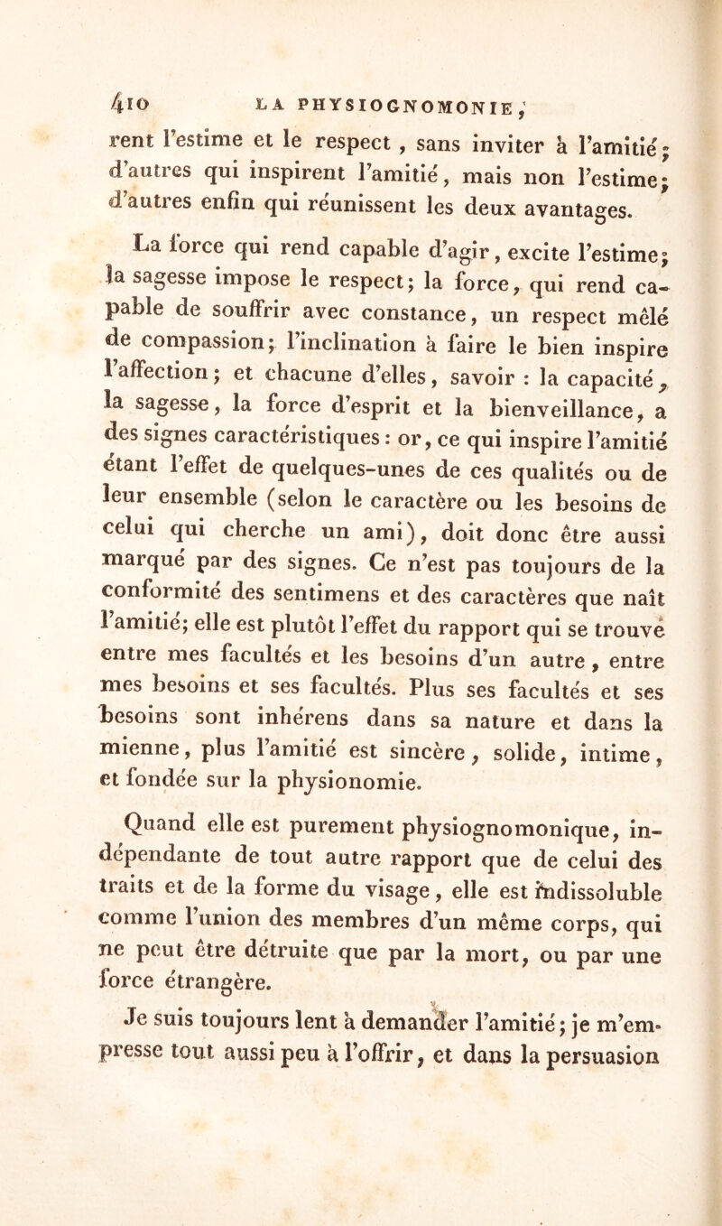 rent l’estime et le respect , sans inviter a l'amitié: d’autres qui inspirent l’amitié, mais non l’estime* d autres enfin qui reunissent les deux avantages. La force qui rend capable d’agir, excite l’estime; la sagesse impose le respect ; la force, qui rend ca¬ pable de souffrir avec constance, un respect mêlé de compassion; 1 inclination à faire le bien inspire 1 affection ; et chacune d’elles, savoir : la capacité 9. la sagesse, la force d’esprit et la bienveillance, a des signes caractéristiques : or, ce qui inspire l’amitié étant l’effet de quelques-unes de ces qualités ou de leur ensemble (selon le caractère ou les besoins de celui qui cherche un ami), doit donc être aussi marqué par des signes. Ce n’est pas toujours de la conformité des sentimens et des caractères que naît 1 amitié; elle est plutôt l’effet du rapport qui se trouve entre mes facultés et les besoins d’un autre , entre mes besoins et ses facultés. Plus ses facultés et ses besoins sont inhérens dans sa nature et dans la mienne, plus l’amitié est sincère, solide, intime, et fondée sur la physionomie. Quand elle est purement physiognomonique, in¬ dépendante de tout autre rapport que de celui des traits et de la forme du visage, elle est indissoluble comme l’union des membres d’un même corps, qui ne peut être détruite que par la mort, ou par une force étrangère. Je suis toujours lent a demander l’amitié; je m’em¬ presse tout aussi peu a l’offrir, et dans la persuasion