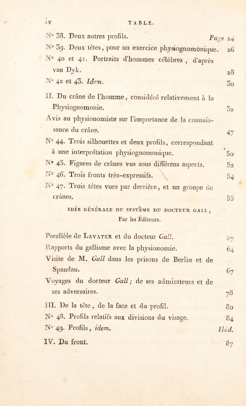 N° 38. Deux autres profils. Pape N° 3g. Deux têtes, pour un exercice physiognomonique. 26' 'N° 40 et 41. Portraits d’hommes célèbres , d’après van Dyk. 2g N° 42 et 40. Idem, II. Du crâne de l’homme, considéré relativement à la Physiognomonie. Avis au physionomiste sur l’importance de la connais¬ sance du crâne. N° 44* Trois silhouettes et deux profils, correspondant à une interprétation physiognomonique. N® 45. Figures de crânes vus sous dififérens aspects. A0 4d. Trois fronts très-expressifs. ,A° 47. Trois têtes vues par derrière, et un groupe de crânes. 32 47 5o 5s 84 DO IDÉE GÉNÉRALE DU SYSTEME DU DOCTEUR GALE , r Par les Editeurs. Parallèle de Lavater et du docteur G ail. 57 Rapports du gallisme avec la physionomie. 64 Visite de M. Gall dans les prisons de Berlin et de Spandau. Çy Voyages du docteur Gall; de ses admirateurs et de ses adversaires. 73 III. De la tête , de la face et du profil. 80 151° 48. Profils relatifs aux divisions du visage. 84 IV 49. Profils, idem. IV. Du front. 1