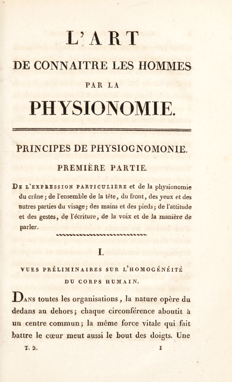 L’ART DE CONNAITRE LES HOMMES PAR LA PHYSIONOMIE. PRINCIPES DE PHYSIOGNOMONIE. PREMIÈRE PARTIE. De l’expression particulière et de la physionomie du crâne ; de l’ensemble de la tête, du front, des yeux et des autres parties du visage ; des mains et des pieds 5 de l’attitude et des gestes, de l’écriture, de la voix et de la manière de parler. I. VUES PRELIMINAIRES SUR l! H O M O G ÉNÉI TE DU CORPS HUMAIN. Dans toutes les organisations, la nature opère du dedans au dehors; chaque circonférence aboutit à un centre commun; la meme force vitale qui fait battre le cœur meut aussi le bout des doigts. Une