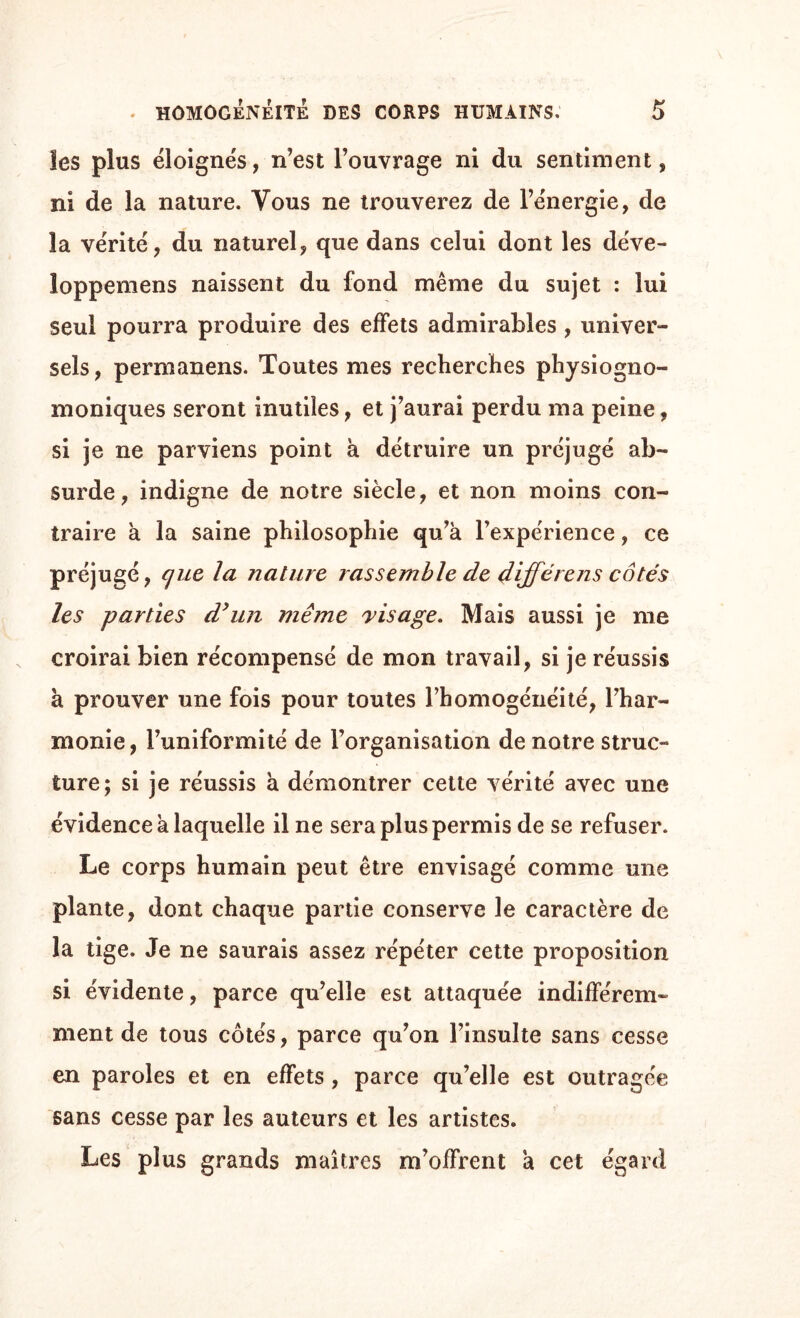 les plus éloignés, n’est l’ouvrage ni du sentiment, ni de la nature. Vous ne trouverez de l’énergie, de la vérité, du naturel, que dans celui dont les déve- loppemens naissent du fond même du sujet : lui seul pourra produire des effets admirables , univer¬ sels , permanens. Toutes mes recherches physiogno- moniques seront inutiles, et j’aurai perdu ma peine, si je ne parviens point à détruire un préjugé ab¬ surde, indigne de notre siècle, et non moins con¬ traire à la saine philosophie qu’à l’expérience, ce préjugé, cjue la nature rassemble de dijféixns cotés les parties d’un même visage. Mais aussi je me croirai bien récompensé de mon travail, si je réussis à prouver une fois pour toutes l’homogénéité, l’har¬ monie, l’uniformité de l’organisation de notre struc¬ ture; si je réussis à démontrer cette vérité avec une évidence à laquelle il ne sera plus permis de se refuser. Le corps humain peut être envisagé comme une plante, dont chaque partie conserve le caractère de la tige. Je ne saurais assez répéter cette proposition si évidente, parce qu’elle est attaquée indifférem¬ ment de tous côtés, parce qu’on l’insulte sans cesse en paroles et en effets , parce qu’elle est outragée sans cesse par les auteurs et les artistes. Les plus grands maîtres m’offrent à cet égard