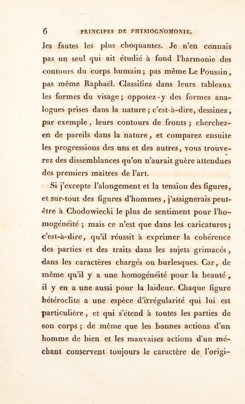 les fautes les plus choquantes. Je n'en connais pas un seul qui ait étudié à fond l’harmonie des contours du corps humain ; pas même Le Poussin, pas même Raphaël. Classifiez dans leurs tableaux les formes du visage; opposez-y des formes ana¬ logues prises dans la nature; c'est-à-dire, dessinez, par exemple, leurs contours de fronts ; cherchez- en de pareils dans la nature, et comparez ensuite les progressions des uns et des autres, vous trouve- rez des dissemblances qu’on n’aurait guère attendues des premiers maîtres de l’art. Si j’excepte l’alongement et la tension des figures, et sur-tout des figures d’hommes , j’assignerais peut- être à Chodowiecki le plus de sentiment pour l'ho¬ mogénéité ; mais ce n’est que dans les caricatures ; c’est-à-dire, qu’il réussit à exprimer la cohérence des parties et des traits dans les sujets grimacés , dans les caractères chargés ou burlesques. Car, de même qu’il y a une homogénéité pour la beauté , il y en a une aussi pour la laideur. Chaque figure hétéroclite a une espèce d’irrégularité qui lui est particulière, et qui s’étend à toutes les parties de son corps ; de même que les bonnes actions d’un homme de bien et les mauvaises actions d’un mé¬ chant conservent toujours le caractère de l’origi-