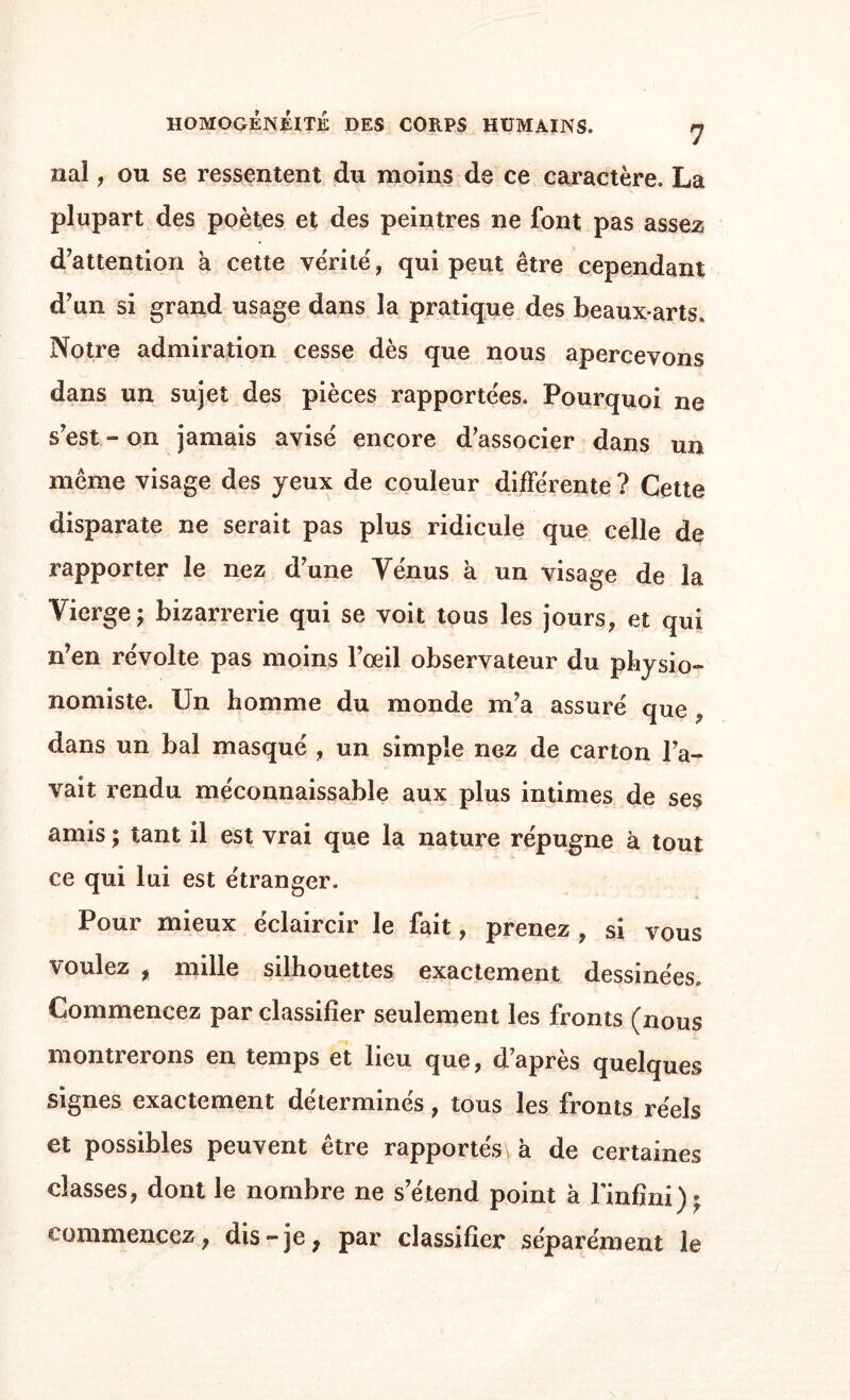 liai, ou se ressentent du moins de ce caractère. La plupart des poètes et des peintres ne font pas assez d’attention à cette vérité, qui peut être cependant d’un si grand usage dans la pratique des beaux-arts. Notre admiration cesse dès que nous apercevons dans un sujet des pièces rapportées. Pourquoi ne s’est » on jamais avisé encore d’associer dans un même visage des yeux de couleur différente ? Cette disparate ne serait pas plus ridicule que celle de rapporter le nez d’une Yénus à un visage de la Vierge; bizarrerie qui se voit tous les jours, et qui n’en révolte pas moins l’oeil observateur du physio¬ nomiste. Xln homme du monde m’a assuré que , dans un bal masqué , un simple nez de carton l’a¬ vait rendu méconnaissable aux plus intimes de ses amis ; tant il est vrai que la nature répugne à tout ce qui lui est étranger. Pour mieux éclaircir le fait, prenez , si vous voulez , mille silhouettes exactement dessinées. Commencez par classifier seulement les fronts (nous montrerons en temps et lieu que, d’après quelques signes exactement déterminés, tous les fronts réels et possibles peuvent être rapportés à de certaines classes, dont le nombre ne s’étend point h l'infini); commencez, dis-je, par classifier séparément le