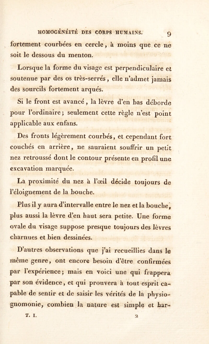 fortement courbées en cercle, à moins que ce ne soit le dessous du menton. Lorsque la forme du visage est perpendiculaire et soutenue par des os très-serrés, elle n’admet jamais des sourcils fortement arqués. Si le front est avancé, la lèvre d’en bas déborde pour l’ordinaire; seulement cette règle n’est point applicable aux enfans. Des fronts légèrement courbés, et cependant fort couchés en arrière, ne sauraient souffrir un petit nez retroussé dont le contour présente en profil une excavation marquée. La proximité du nez a l’œil décide toujours de l’éloignement de la bouche. Plus il y aura d’intervalle entre le nez et la bouche 9 plus aussi la lèvre d’en haut sera petite. Une forme ovale du visage suppose presque toujours des lèvres charnues et bien dessinées. D’autres observations que j’ai recueillies dans le meme genre, ont encore besoin detre confirmées i par l’expérience; mais en voici une qui frappera par son évidence, et qui prouvera à tout esprit ca¬ pable de sentir et de saisir les vérités de la physio¬ gnomonie, combien la nature est simple et har- 2 T. i.