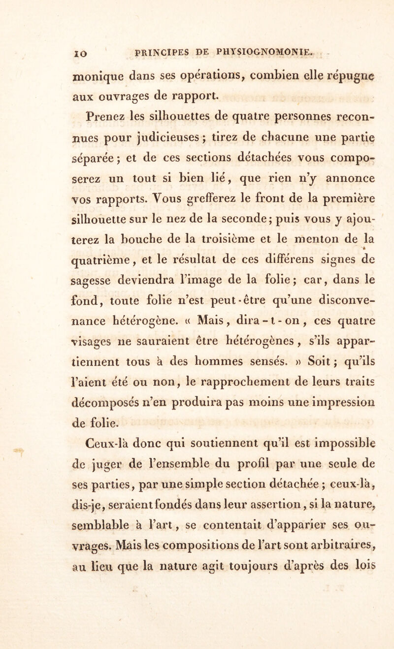 monique dans ses opérations, combien elle répugne aux ouvrages de rapport. Prenez les silhouettes de quatre personnes recon- nues pour judicieuses ; tirez de chacune une partie séparée ; et de ces sections détachées vous compo- serez un tout si bien lié, que rien n’y annonce vos rapports. Vous grefferez le front de la première silhouette sur le nez de la seconde; puis vous y ajou¬ terez la bouche de la troisième et le menton de la quatrième, et le résultat de ces diflPérens signes de sagesse deviendra l’image de la folie; car, dans le fond, toute folie n’est peut-être qu’une disconve- nance hétérogène. « Mais, dira-1-on, ces quatre visages ne sauraient être hétérogènes , s’ils appar¬ tiennent tous a des hommes sensés. » Soit ; qu’ils l’aient été ou non, le rapprochement de leurs traits décomposés n’en produira pas moins une impression de folie. Ceux-là donc qui soutiennent qu’il est impossible de juger de l’ensemble du profil par une seule de ses parties, par une simple section détachée ; ceux-là, dis-je, seraient fondés dans leur assertion, si la nature, semblable à l’art, se contentait d’apparier ses ou¬ vrages. Mais les compositions de Fart sont arbitraires, au lieu que la nature agit toujours d’après des lois