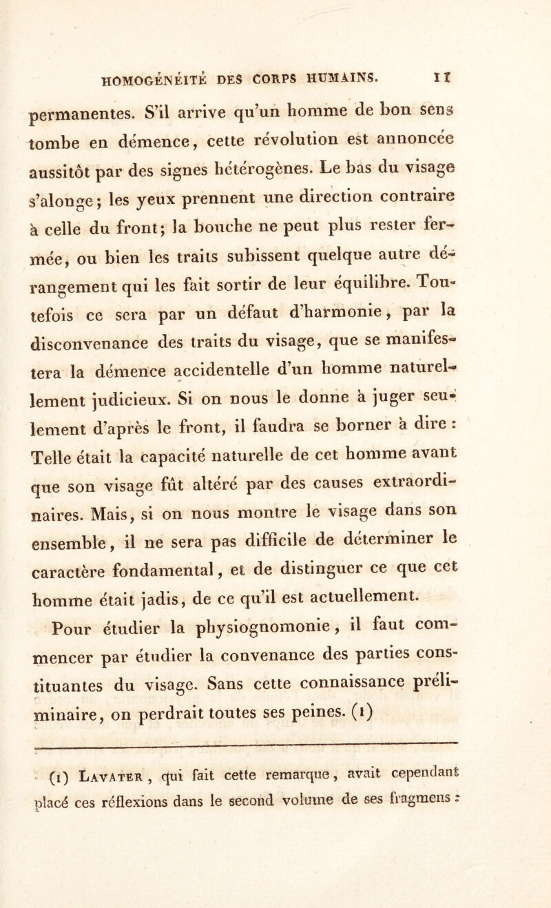 permanentes. S’il arrive qu’un homme de bon sens tombe en démence, cette révolution est annoncée aussitôt par des signes hétérogènes. Le bas du visage s’alonge ; les yeux prennent une direction contraire à celle du front; la bouche ne peut plus rester fer¬ mée, ou bien les traits subissent quelque autre dé¬ rangement qui les fait sortir de leur équilibre. Tou¬ tefois ce sera par un défaut d’harmonie, par la disconvenance des traits du visage, que se manifes¬ tera la démence accidentelle d’un homme naturel— lement judicieux. Si on nous le donne à juger seu* lement d’après le front, il faudra se borner a dire : Telle était la capacité naturelle de cet homme avant que son visage fut altéré par des causes extraordi- naires. Mais, si on nous montre le visage dans son ensemble, il ne sera pas difficile de déterminer le caractère fondamental, et de distinguer ce que cet homme était jadis, de ce qu’il est actuellement. Pour étudier la physiognomonie, il faut com¬ mencer par étudier la convenance des parties cons¬ tituantes du visage. Sans cette connaissance préli¬ minaire, on perdrait toutes ses peines, (i) (i) Lavater , qui fait cette remarque, avait cependant placé ces réflexions dans le second volume de ses iragmens »