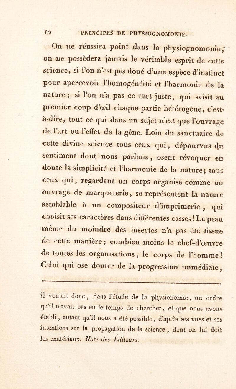 On ne réussira point dans la physiognomonie; on ne possédera jamais le véritable esprit de cette science, si Ton n est pas doué d une espèce d’instinct pour apercevoir l’homogénéité et l’harmonie de la nature; si Ion n’a pas ce tact juste, qui saisit au premier coup d’oeil chaque partie hétérogène, c’est» à-dne, tout ce qui dans un sujet n’est que l’ouvrage de 1 art ou 1 effet de la gêne. Loin du sanctuaire de cette divine science tous ceux qui, dépourvus du sentiment dont nous parlons , osent révoquer en doute la simplicité et l’harmonie de la nature; tous ceux qui, regardant un corps organisé comme un ouvrage de marqueterie, se représentent la nature semblable à un compositeur d’imprimerie , qui choisit ses caractères dans différentes casses ! La peau même du moindre des insectes n’a pas été tissue de cette manière ; combien moins le chef-d’œuvre de toutes les organisations , le corps de l’homme î Celui qui ose douter de la progression immédiate 9 il voulait donc, dans l’étude de la physionomie, un ordre qu if n avait pas eu le temps de chercher, et que nous avons établi, autant quil nous a été possible, d’après ses vues et ses intentions sur la propagation de la science, dont on lui doit les matériaux. Note des Editeurs.