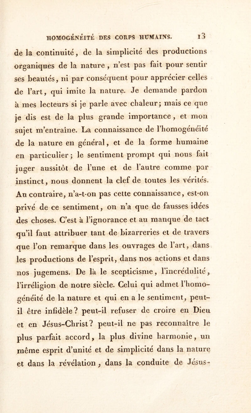 de la continuité , de la simplicité des productions organiques de la nature , n’est pas fait pour sentir ses beautés, ni par conséquent pour apprécier celles de l’art, qui imite la nature. Je demande pardon a mes lecteurs si je parle avec chaleur; mais ce que je dis est de la plus grande importance , et mon sujet m’entraîne. La connaissance de l’homogeneite de la nature en général, et de la forme humaine en particulier ; le sentiment prompt qui nous fait juger aussitôt de l’une et de l’autre comme par instinct, nous donnent la clef de toutes les vérités. Au contraire, n’a-t-on pas cette connaissance, est-on privé de ce sentiment, on n’a que de fausses idées des choses. C’est à l’ignorance et au manque de tact qu’il faut attribuer tant de bizarreries et de travers que l’on remarque dans les ouvrages de l’art, dans les productions de l’esprit, dans nos actions et dans nos jugemens. De la le scepticisme, l’incrédulité, l’irréligion de notre siècle. Celui qui admet l’homo¬ généité de la nature et qui en a le sentiment, peut- il etre infidèle? peut-il refuser de croire en Dieu et en Jésus-Christ? peut-il ne pas reconnaître le plus parfait accord, la plus divine harmonie, un meme esprit d’unité et de simplicité dans la naturç et dans la révélation P dans la conduite de Jésus -