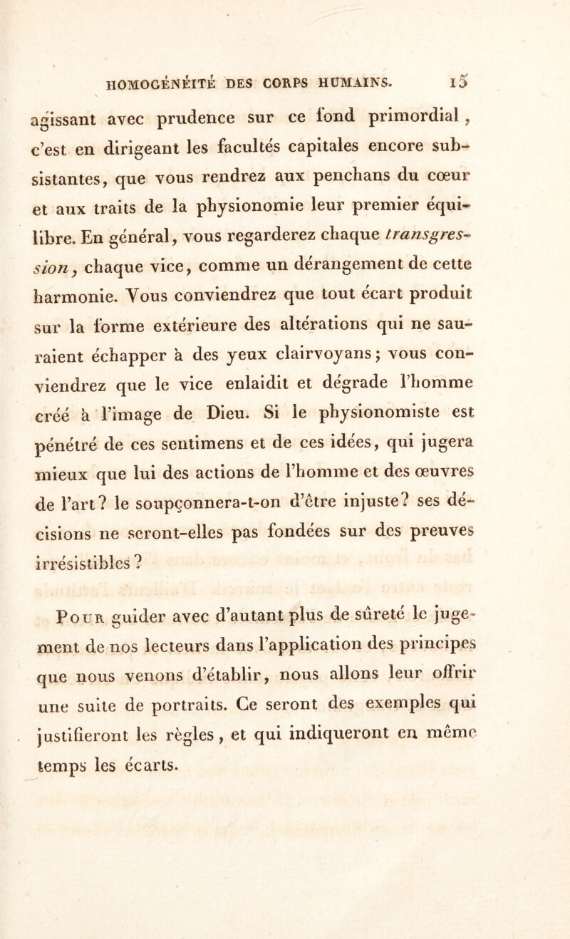 agissant avec prudence sur ce fond primordial, c’est en dirigeant les facultés capitales encore sub- S sistantes, que vous rendrez aux penchans du cœur et aux traits de la physionomie leur premier équi¬ libre. En général, vous regarderez chaque transgres¬ sion, chaque vice, comme un dérangement de cette harmonie. Yous conviendrez que tout écart produit sur la forme extérieure des altérations qui ne sau¬ raient échapper a des yeux clairvoyans ; vous con¬ viendrez que le vice enlaidit et dégrade l’homme créé à l’image de Dieu. Si le physionomiste est pénétré de ces sentimens et de ces idées, qui jugera mieux que lui des actions de l’homme et des œuvres de l’art? le soupçonnera-t-on d’être injuste? ses dé¬ cisions ne seront-elles pas fondées sur des preuves irrésistibles ? Pour guider avec d’autant plus de surete le juge- ment de nos lecteurs dans l’application des principes que nous venons d’établir, nous allons leur offrir une suite de portraits. Ce seront des exemples qui justifieront les règles, et qui indiqueront en même temps les écarts.