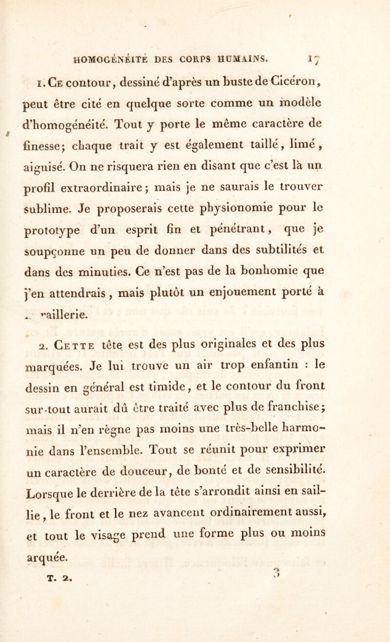 i. Ce contour, dessiné d’après un buste de Cicéron, peut être cité en quelque sorte comme un modèle d’homogénéité. Tout y porte le même caractère de finesse; chaque trait y est également taillé, limé, aiguisé. On ne risquera rien en disant que c’est là un profil extraordinaire ; mais je ne saurais le trouver sublime. Je proposerais cette physionomie pour le prototype d’un esprit fin et pénétrant, que je soupçonne un peu de donner dans des subtilités et dans des minuties. Ce n’est pas de la bonhomie que j’en attendrais , mais plutôt un enjouement porté à *N • t raillerie. a. Cette tête est des plus originales et des plus marquées. Je lui trouve un air trop enfantin : le dessin en général est timide, et le contour du front sur-tout aurait dû être traité avec plus de franchise; mais il n’en règne pas moins une très-belle harmo¬ nie dans l’ensemble. Tout se réunit pour exprimer un caractère de douceur, de bonté et de sensibilité. Lorsque le derrière de la tête s’arrondit ainsi en sail¬ lie , le front et le nez avancent ordinairement aussi, et tout le visage prend une forme plus ou moins arquée. t. 2.