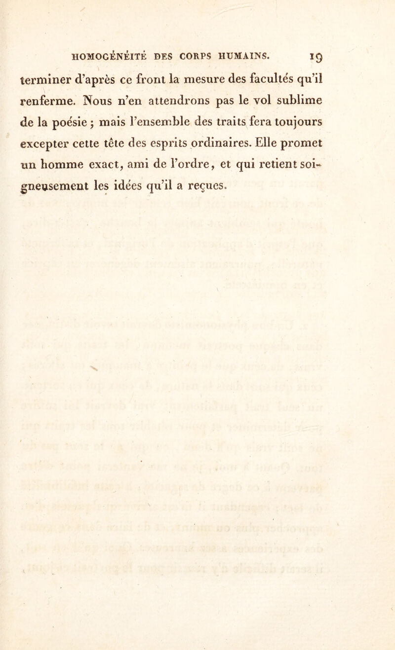 terminer d’après ce front la mesure des facultés qu’il renferme. Nous n’en attendrons pas le vol sublime de la poésie ; mais l’ensemble des traits fera toujours excepter cette tête des esprits ordinaires. Elle promet un homme exact, ami de l’ordre, et qui retient soi¬ gneusement les idées qu’il a reçues.