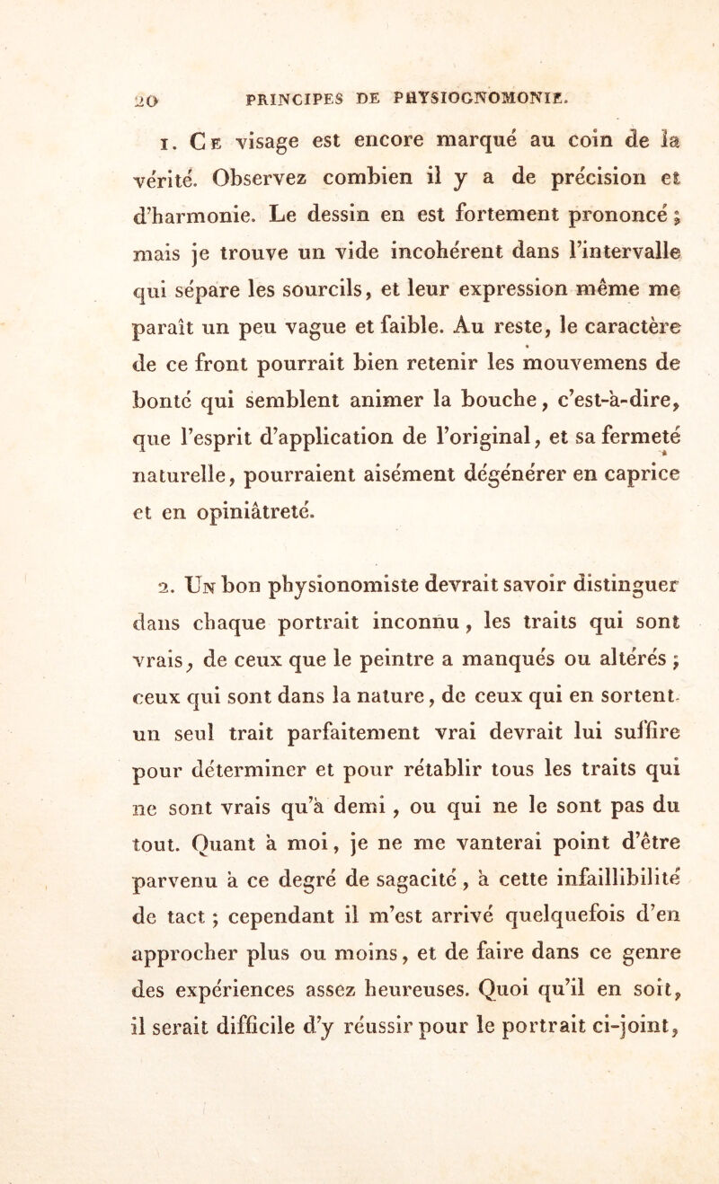 1. Ce visage est encore marqué au coin de la vérité. Observez combien il y a de précision et d’harmonie. Le dessin en est fortement prononcé ; mais je trouve un vide incohérent dans l’intervalle qui sépare les sourcils, et leur expression même me paraît un peu vague et faible. Au reste, le caractère « de ce front pourrait bien retenir les mouvemens de bonté qui semblent animer la bouche, c’est-à-dire, que l’esprit d’application de l’original, et sa fermeté naturelle, pourraient aisément dégénérer en caprice et en opiniâtreté. 2. Un bon physionomiste devrait savoir distinguer dans chaque portrait inconnu , les traits qui sont vrais, de ceux que le peintre a manqués ou altérés ; ceux qui sont dans la nature, de ceux qui en sortent un seul trait parfaitement vrai devrait lui suffire pour déterminer et pour rétablir tous les traits qui ne sont vrais qu’à demi , ou qui ne le sont pas du tout. Quant à moi, je ne me vanterai point d’être parvenu à ce degré de sagacité, à cette infaillibilité de tact ; cependant il m’est arrivé quelquefois d’en approcher plus ou moins, et de faire dans ce genre des expériences assez heureuses. Quoi qu’il en soit, il serait difficile d’y réussir pour le portrait ci-joint,