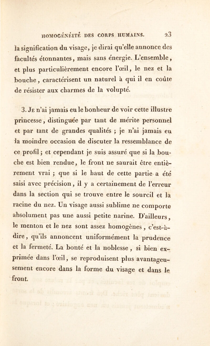 la signification du visage, je dirai qu’elle annonce des facultés étonnantes, mais sans énergie. L’ensemble, et plus particulièrement encore l’œil, le nez et la bouche, caractérisent un naturel à qui il en coûte de résister aux charmes de la volupté. 3. Je n’ai jamais eu le bonheur de voir cette illustre princesse, distinguée par tant de mérite personnel et par tant de grandes qualités ; je n’ai jamais eu la moindre occasion de discuter la ressemblance de ce profil ; et cependant je suis assuré que si la bou¬ che est bien rendue, le front ne saurait être entiè¬ rement vrai ; que si le haut de cette partie a été saisi avec précision, il y a certainement de l’erreur dans la section qui se trouve entre îe sourcil et la racine du nez. Un visage aussi sublime ne comporte absolument pas une aussi petite narine. D’ailleurs^ le menton et le nez sont assez homogènes , c’est-à- dire , qu’ils annoncent uniformément la prudence et la fermeté. La bonté et la noblesse , si bien ex¬ primée dans l’œil, se reproduisent plus avantageu¬ sement encore dans la forme du visage et dans le front.